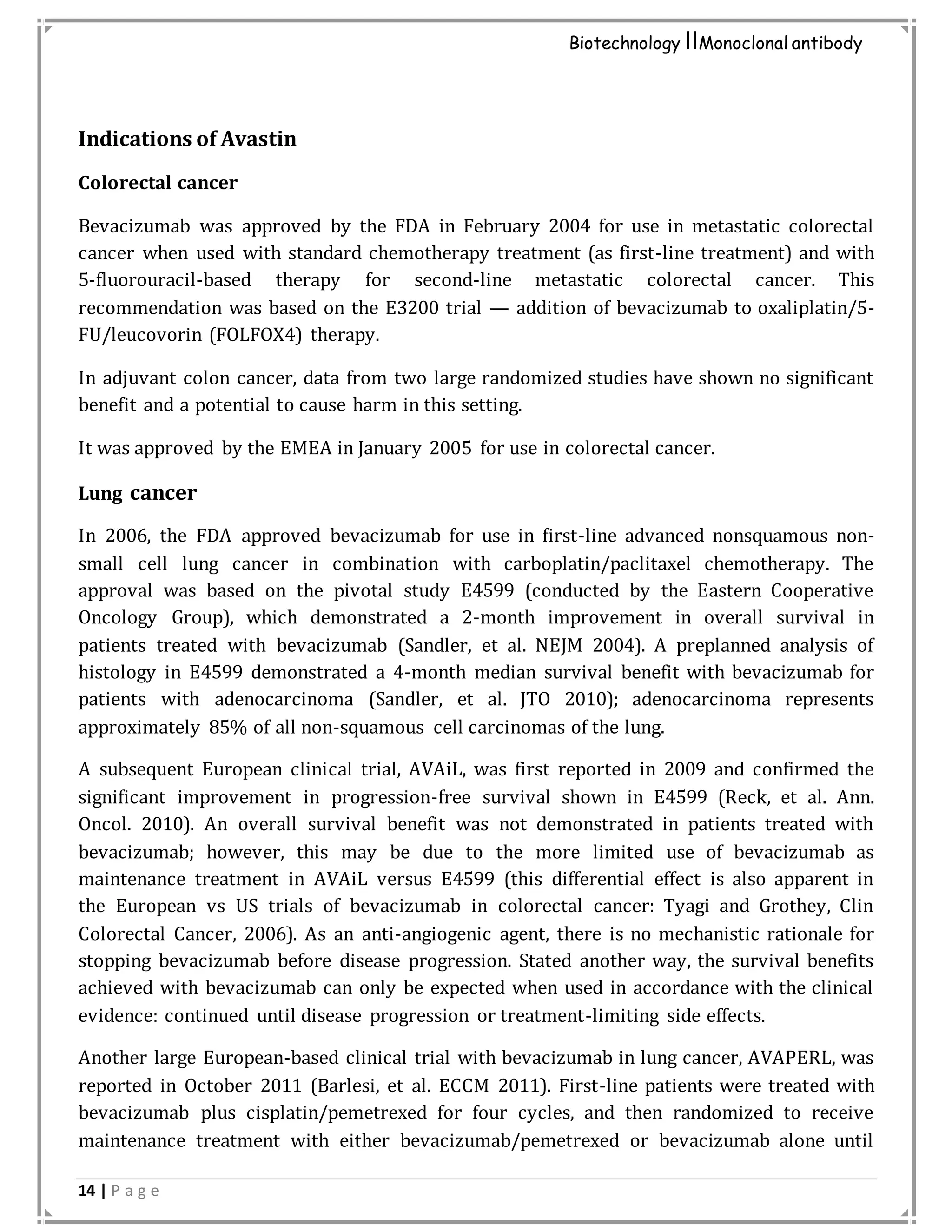 14 | P a g e
Biotechnology IIMonoclonal antibody
Indications of Avastin
Colorectal cancer
Bevacizumab was approved by the FDA in February 2004 for use in metastatic colorectal
cancer when used with standard chemotherapy treatment (as first-line treatment) and with
5-fluorouracil-based therapy for second-line metastatic colorectal cancer. This
recommendation was based on the E3200 trial — addition of bevacizumab to oxaliplatin/5-
FU/leucovorin (FOLFOX4) therapy.
In adjuvant colon cancer, data from two large randomized studies have shown no significant
benefit and a potential to cause harm in this setting.
It was approved by the EMEA in January 2005 for use in colorectal cancer.
Lung cancer
In 2006, the FDA approved bevacizumab for use in first-line advanced nonsquamous non-
small cell lung cancer in combination with carboplatin/paclitaxel chemotherapy. The
approval was based on the pivotal study E4599 (conducted by the Eastern Cooperative
Oncology Group), which demonstrated a 2-month improvement in overall survival in
patients treated with bevacizumab (Sandler, et al. NEJM 2004). A preplanned analysis of
histology in E4599 demonstrated a 4-month median survival benefit with bevacizumab for
patients with adenocarcinoma (Sandler, et al. JTO 2010); adenocarcinoma represents
approximately 85% of all non-squamous cell carcinomas of the lung.
A subsequent European clinical trial, AVAiL, was first reported in 2009 and confirmed the
significant improvement in progression-free survival shown in E4599 (Reck, et al. Ann.
Oncol. 2010). An overall survival benefit was not demonstrated in patients treated with
bevacizumab; however, this may be due to the more limited use of bevacizumab as
maintenance treatment in AVAiL versus E4599 (this differential effect is also apparent in
the European vs US trials of bevacizumab in colorectal cancer: Tyagi and Grothey, Clin
Colorectal Cancer, 2006). As an anti-angiogenic agent, there is no mechanistic rationale for
stopping bevacizumab before disease progression. Stated another way, the survival benefits
achieved with bevacizumab can only be expected when used in accordance with the clinical
evidence: continued until disease progression or treatment-limiting side effects.
Another large European-based clinical trial with bevacizumab in lung cancer, AVAPERL, was
reported in October 2011 (Barlesi, et al. ECCM 2011). First-line patients were treated with
bevacizumab plus cisplatin/pemetrexed for four cycles, and then randomized to receive
maintenance treatment with either bevacizumab/pemetrexed or bevacizumab alone until
 