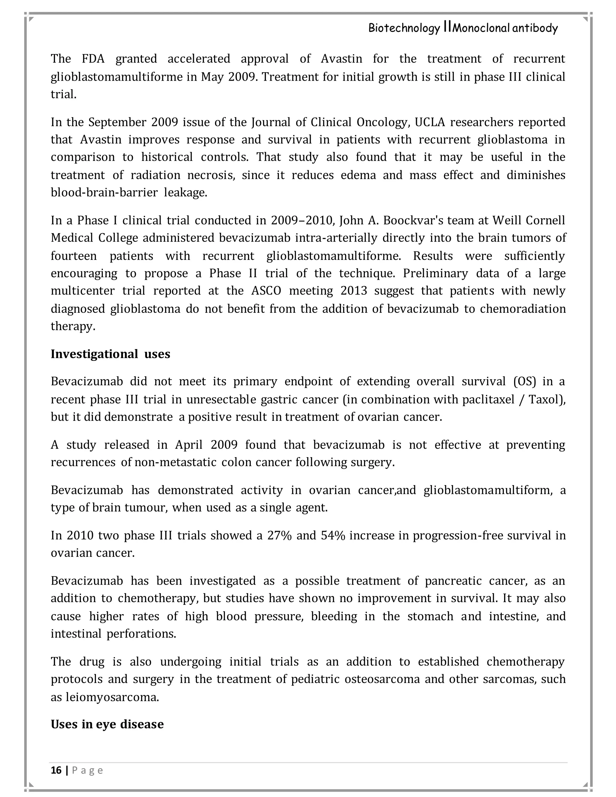 16 | P a g e
Biotechnology IIMonoclonal antibody
The FDA granted accelerated approval of Avastin for the treatment of recurrent
glioblastomamultiforme in May 2009. Treatment for initial growth is still in phase III clinical
trial.
In the September 2009 issue of the Journal of Clinical Oncology, UCLA researchers reported
that Avastin improves response and survival in patients with recurrent glioblastoma in
comparison to historical controls. That study also found that it may be useful in the
treatment of radiation necrosis, since it reduces edema and mass effect and diminishes
blood-brain-barrier leakage.
In a Phase I clinical trial conducted in 2009–2010, John A. Boockvar's team at Weill Cornell
Medical College administered bevacizumab intra-arterially directly into the brain tumors of
fourteen patients with recurrent glioblastomamultiforme. Results were sufficiently
encouraging to propose a Phase II trial of the technique. Preliminary data of a large
multicenter trial reported at the ASCO meeting 2013 suggest that patients with newly
diagnosed glioblastoma do not benefit from the addition of bevacizumab to chemoradiation
therapy.
Investigational uses
Bevacizumab did not meet its primary endpoint of extending overall survival (OS) in a
recent phase III trial in unresectable gastric cancer (in combination with paclitaxel / Taxol),
but it did demonstrate a positive result in treatment of ovarian cancer.
A study released in April 2009 found that bevacizumab is not effective at preventing
recurrences of non-metastatic colon cancer following surgery.
Bevacizumab has demonstrated activity in ovarian cancer,and glioblastomamultiform, a
type of brain tumour, when used as a single agent.
In 2010 two phase III trials showed a 27% and 54% increase in progression-free survival in
ovarian cancer.
Bevacizumab has been investigated as a possible treatment of pancreatic cancer, as an
addition to chemotherapy, but studies have shown no improvement in survival. It may also
cause higher rates of high blood pressure, bleeding in the stomach and intestine, and
intestinal perforations.
The drug is also undergoing initial trials as an addition to established chemotherapy
protocols and surgery in the treatment of pediatric osteosarcoma and other sarcomas, such
as leiomyosarcoma.
Uses in eye disease
 