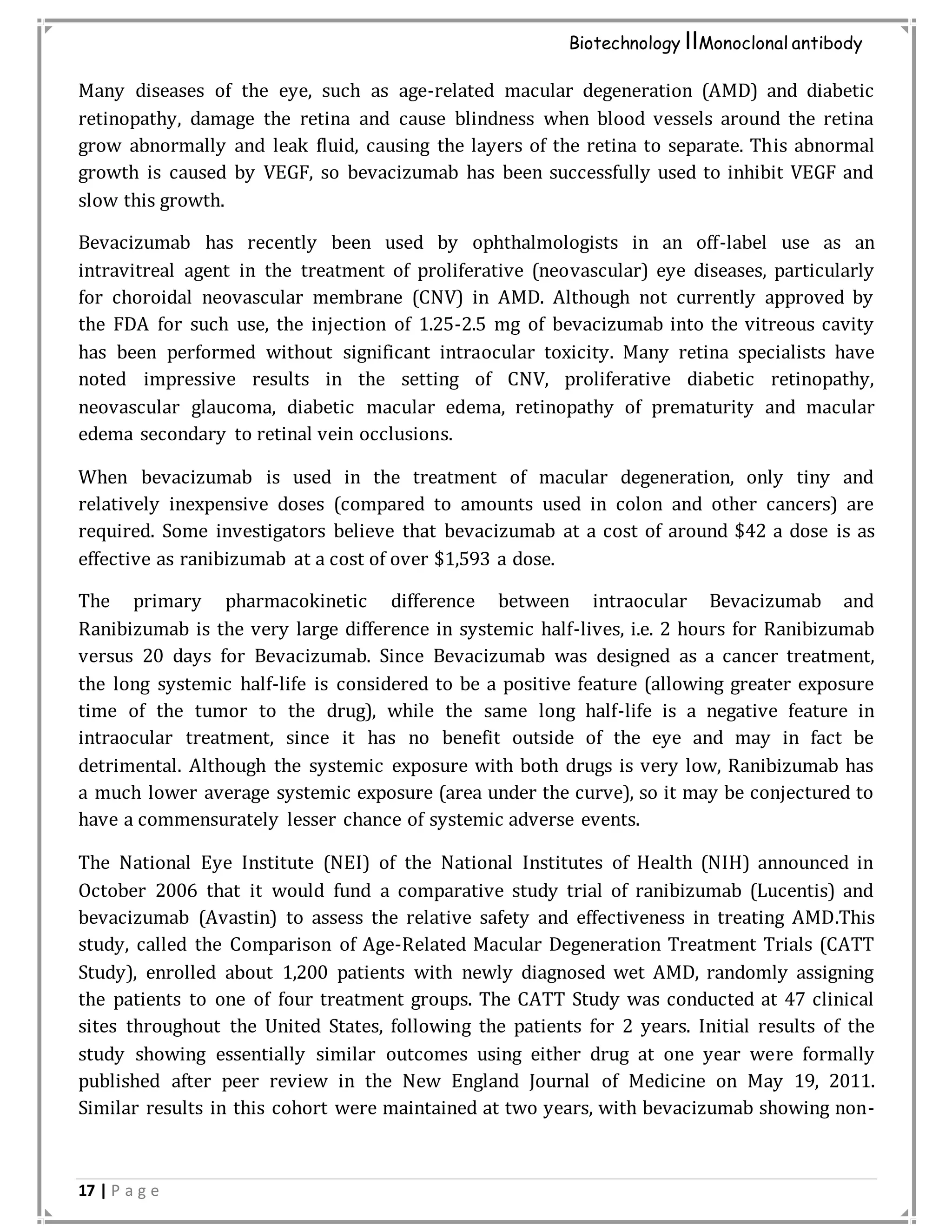 17 | P a g e
Biotechnology IIMonoclonal antibody
Many diseases of the eye, such as age-related macular degeneration (AMD) and diabetic
retinopathy, damage the retina and cause blindness when blood vessels around the retina
grow abnormally and leak fluid, causing the layers of the retina to separate. This abnormal
growth is caused by VEGF, so bevacizumab has been successfully used to inhibit VEGF and
slow this growth.
Bevacizumab has recently been used by ophthalmologists in an off-label use as an
intravitreal agent in the treatment of proliferative (neovascular) eye diseases, particularly
for choroidal neovascular membrane (CNV) in AMD. Although not currently approved by
the FDA for such use, the injection of 1.25-2.5 mg of bevacizumab into the vitreous cavity
has been performed without significant intraocular toxicity. Many retina specialists have
noted impressive results in the setting of CNV, proliferative diabetic retinopathy,
neovascular glaucoma, diabetic macular edema, retinopathy of prematurity and macular
edema secondary to retinal vein occlusions.
When bevacizumab is used in the treatment of macular degeneration, only tiny and
relatively inexpensive doses (compared to amounts used in colon and other cancers) are
required. Some investigators believe that bevacizumab at a cost of around $42 a dose is as
effective as ranibizumab at a cost of over $1,593 a dose.
The primary pharmacokinetic difference between intraocular Bevacizumab and
Ranibizumab is the very large difference in systemic half-lives, i.e. 2 hours for Ranibizumab
versus 20 days for Bevacizumab. Since Bevacizumab was designed as a cancer treatment,
the long systemic half-life is considered to be a positive feature (allowing greater exposure
time of the tumor to the drug), while the same long half-life is a negative feature in
intraocular treatment, since it has no benefit outside of the eye and may in fact be
detrimental. Although the systemic exposure with both drugs is very low, Ranibizumab has
a much lower average systemic exposure (area under the curve), so it may be conjectured to
have a commensurately lesser chance of systemic adverse events.
The National Eye Institute (NEI) of the National Institutes of Health (NIH) announced in
October 2006 that it would fund a comparative study trial of ranibizumab (Lucentis) and
bevacizumab (Avastin) to assess the relative safety and effectiveness in treating AMD.This
study, called the Comparison of Age-Related Macular Degeneration Treatment Trials (CATT
Study), enrolled about 1,200 patients with newly diagnosed wet AMD, randomly assigning
the patients to one of four treatment groups. The CATT Study was conducted at 47 clinical
sites throughout the United States, following the patients for 2 years. Initial results of the
study showing essentially similar outcomes using either drug at one year were formally
published after peer review in the New England Journal of Medicine on May 19, 2011.
Similar results in this cohort were maintained at two years, with bevacizumab showing non-
 