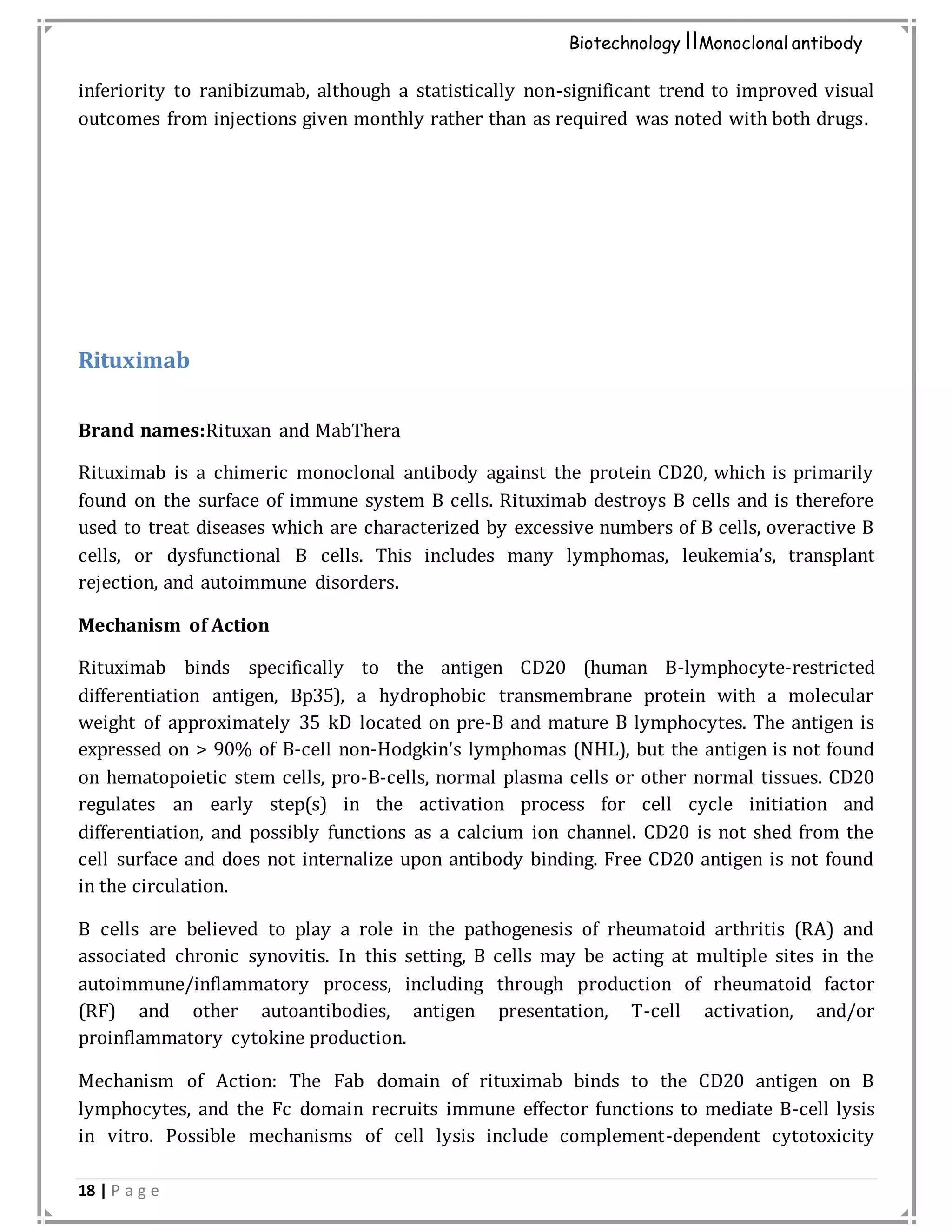 18 | P a g e
Biotechnology IIMonoclonal antibody
inferiority to ranibizumab, although a statistically non-significant trend to improved visual
outcomes from injections given monthly rather than as required was noted with both drugs.
Rituximab
Brand names:Rituxan and MabThera
Rituximab is a chimeric monoclonal antibody against the protein CD20, which is primarily
found on the surface of immune system B cells. Rituximab destroys B cells and is therefore
used to treat diseases which are characterized by excessive numbers of B cells, overactive B
cells, or dysfunctional B cells. This includes many lymphomas, leukemia’s, transplant
rejection, and autoimmune disorders.
Mechanism of Action
Rituximab binds specifically to the antigen CD20 (human B-lymphocyte-restricted
differentiation antigen, Bp35), a hydrophobic transmembrane protein with a molecular
weight of approximately 35 kD located on pre-B and mature B lymphocytes. The antigen is
expressed on > 90% of B-cell non-Hodgkin's lymphomas (NHL), but the antigen is not found
on hematopoietic stem cells, pro-B-cells, normal plasma cells or other normal tissues. CD20
regulates an early step(s) in the activation process for cell cycle initiation and
differentiation, and possibly functions as a calcium ion channel. CD20 is not shed from the
cell surface and does not internalize upon antibody binding. Free CD20 antigen is not found
in the circulation.
B cells are believed to play a role in the pathogenesis of rheumatoid arthritis (RA) and
associated chronic synovitis. In this setting, B cells may be acting at multiple sites in the
autoimmune/inflammatory process, including through production of rheumatoid factor
(RF) and other autoantibodies, antigen presentation, T-cell activation, and/or
proinflammatory cytokine production.
Mechanism of Action: The Fab domain of rituximab binds to the CD20 antigen on B
lymphocytes, and the Fc domain recruits immune effector functions to mediate B-cell lysis
in vitro. Possible mechanisms of cell lysis include complement-dependent cytotoxicity
 