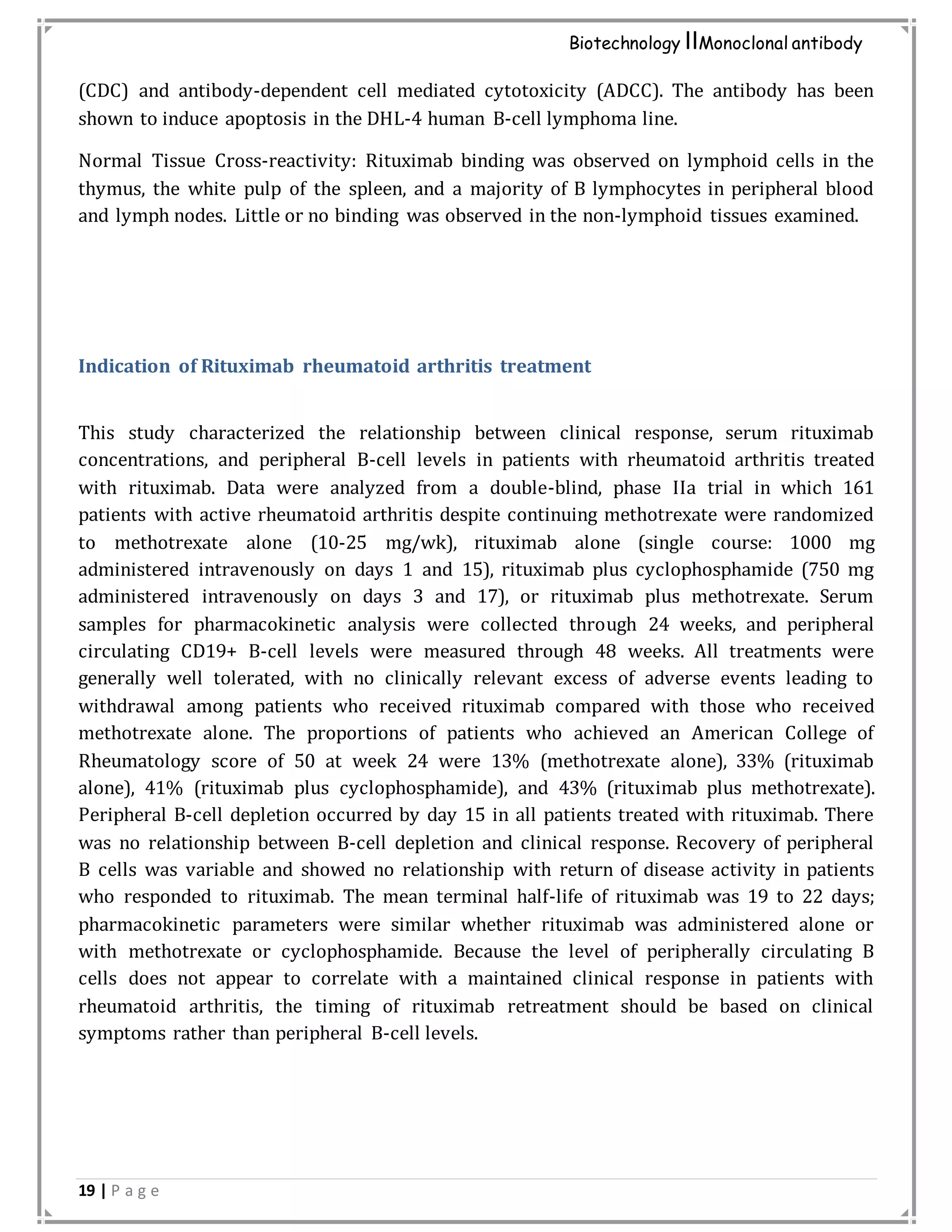 19 | P a g e
Biotechnology IIMonoclonal antibody
(CDC) and antibody-dependent cell mediated cytotoxicity (ADCC). The antibody has been
shown to induce apoptosis in the DHL-4 human B-cell lymphoma line.
Normal Tissue Cross-reactivity: Rituximab binding was observed on lymphoid cells in the
thymus, the white pulp of the spleen, and a majority of B lymphocytes in peripheral blood
and lymph nodes. Little or no binding was observed in the non-lymphoid tissues examined.
Indication of Rituximab rheumatoid arthritis treatment
This study characterized the relationship between clinical response, serum rituximab
concentrations, and peripheral B-cell levels in patients with rheumatoid arthritis treated
with rituximab. Data were analyzed from a double-blind, phase IIa trial in which 161
patients with active rheumatoid arthritis despite continuing methotrexate were randomized
to methotrexate alone (10-25 mg/wk), rituximab alone (single course: 1000 mg
administered intravenously on days 1 and 15), rituximab plus cyclophosphamide (750 mg
administered intravenously on days 3 and 17), or rituximab plus methotrexate. Serum
samples for pharmacokinetic analysis were collected through 24 weeks, and peripheral
circulating CD19+ B-cell levels were measured through 48 weeks. All treatments were
generally well tolerated, with no clinically relevant excess of adverse events leading to
withdrawal among patients who received rituximab compared with those who received
methotrexate alone. The proportions of patients who achieved an American College of
Rheumatology score of 50 at week 24 were 13% (methotrexate alone), 33% (rituximab
alone), 41% (rituximab plus cyclophosphamide), and 43% (rituximab plus methotrexate).
Peripheral B-cell depletion occurred by day 15 in all patients treated with rituximab. There
was no relationship between B-cell depletion and clinical response. Recovery of peripheral
B cells was variable and showed no relationship with return of disease activity in patients
who responded to rituximab. The mean terminal half-life of rituximab was 19 to 22 days;
pharmacokinetic parameters were similar whether rituximab was administered alone or
with methotrexate or cyclophosphamide. Because the level of peripherally circulating B
cells does not appear to correlate with a maintained clinical response in patients with
rheumatoid arthritis, the timing of rituximab retreatment should be based on clinical
symptoms rather than peripheral B-cell levels.
 
