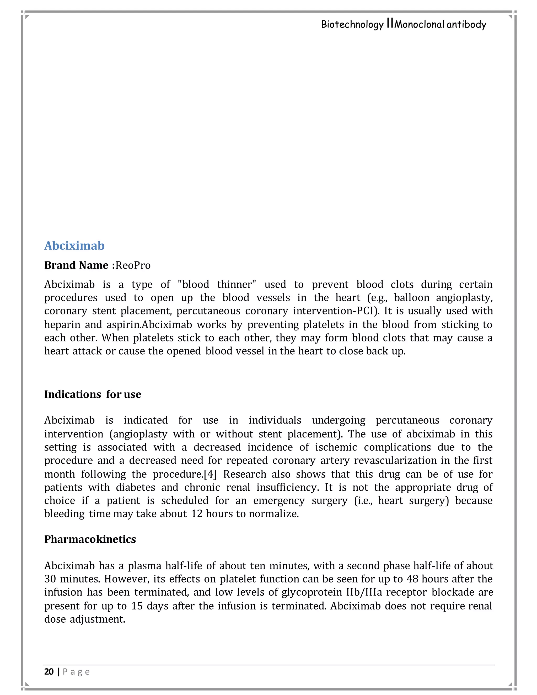20 | P a g e
Biotechnology IIMonoclonal antibody
Abciximab
Brand Name :ReoPro
Abciximab is a type of "blood thinner" used to prevent blood clots during certain
procedures used to open up the blood vessels in the heart (e.g., balloon angioplasty,
coronary stent placement, percutaneous coronary intervention-PCI). It is usually used with
heparin and aspirin.Abciximab works by preventing platelets in the blood from sticking to
each other. When platelets stick to each other, they may form blood clots that may cause a
heart attack or cause the opened blood vessel in the heart to close back up.
Indications for use
Abciximab is indicated for use in individuals undergoing percutaneous coronary
intervention (angioplasty with or without stent placement). The use of abciximab in this
setting is associated with a decreased incidence of ischemic complications due to the
procedure and a decreased need for repeated coronary artery revascularization in the first
month following the procedure.[4] Research also shows that this drug can be of use for
patients with diabetes and chronic renal insufficiency. It is not the appropriate drug of
choice if a patient is scheduled for an emergency surgery (i.e., heart surgery) because
bleeding time may take about 12 hours to normalize.
Pharmacokinetics
Abciximab has a plasma half-life of about ten minutes, with a second phase half-life of about
30 minutes. However, its effects on platelet function can be seen for up to 48 hours after the
infusion has been terminated, and low levels of glycoprotein IIb/IIIa receptor blockade are
present for up to 15 days after the infusion is terminated. Abciximab does not require renal
dose adjustment.
 
