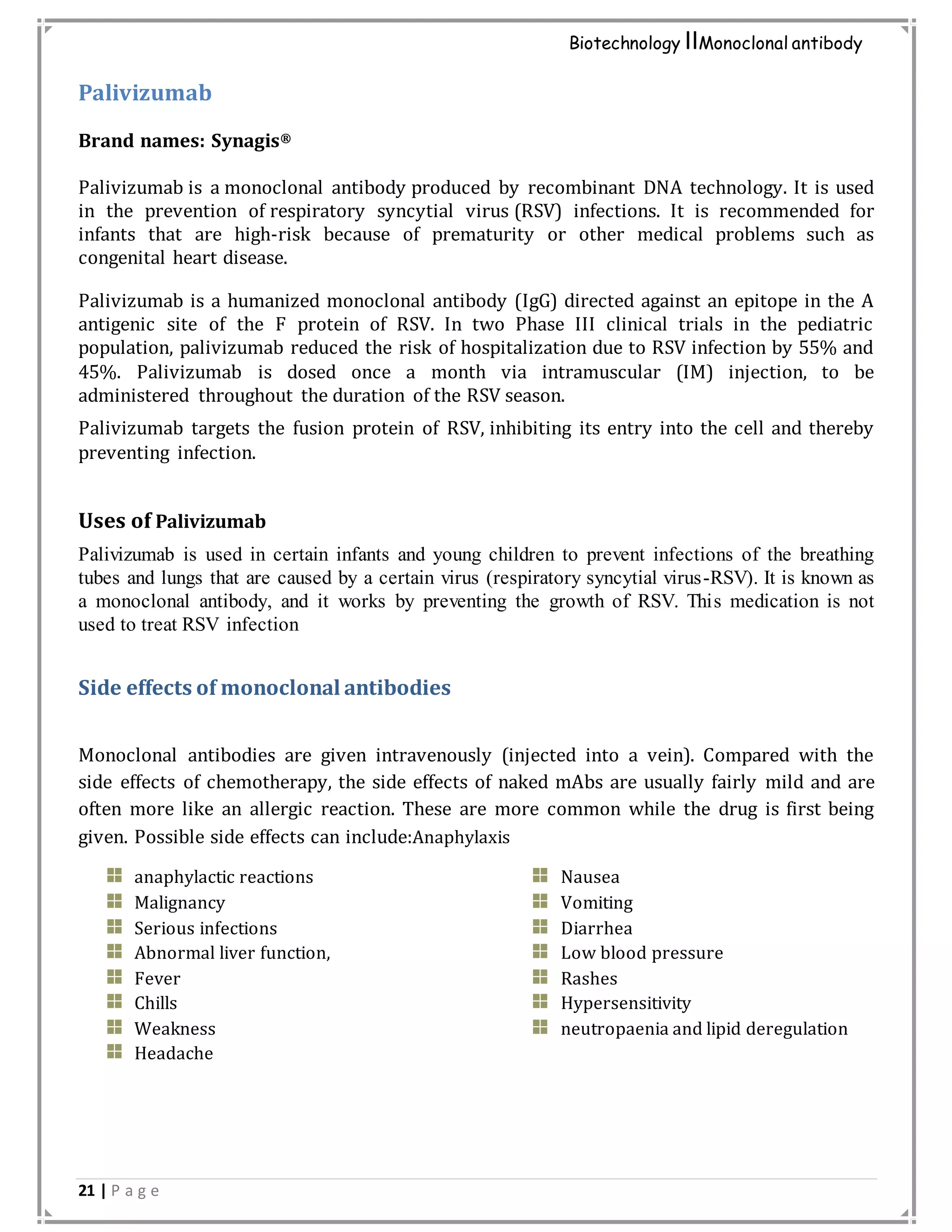21 | P a g e
Biotechnology IIMonoclonal antibody
Palivizumab
Brand names: Synagis®
Palivizumab is a monoclonal antibody produced by recombinant DNA technology. It is used
in the prevention of respiratory syncytial virus (RSV) infections. It is recommended for
infants that are high-risk because of prematurity or other medical problems such as
congenital heart disease.
Palivizumab is a humanized monoclonal antibody (IgG) directed against an epitope in the A
antigenic site of the F protein of RSV. In two Phase III clinical trials in the pediatric
population, palivizumab reduced the risk of hospitalization due to RSV infection by 55% and
45%. Palivizumab is dosed once a month via intramuscular (IM) injection, to be
administered throughout the duration of the RSV season.
Palivizumab targets the fusion protein of RSV, inhibiting its entry into the cell and thereby
preventing infection.
Uses of Palivizumab
Palivizumab is used in certain infants and young children to prevent infections of the breathing
tubes and lungs that are caused by a certain virus (respiratory syncytial virus-RSV). It is known as
a monoclonal antibody, and it works by preventing the growth of RSV. This medication is not
used to treat RSV infection
Side effects of monoclonal antibodies
Monoclonal antibodies are given intravenously (injected into a vein). Compared with the
side effects of chemotherapy, the side effects of naked mAbs are usually fairly mild and are
often more like an allergic reaction. These are more common while the drug is first being
given. Possible side effects can include:Anaphylaxis
anaphylactic reactions
Malignancy
Serious infections
Abnormal liver function,
Fever
Chills
Weakness
Headache
Nausea
Vomiting
Diarrhea
Low blood pressure
Rashes
Hypersensitivity
neutropaenia and lipid deregulation
 
