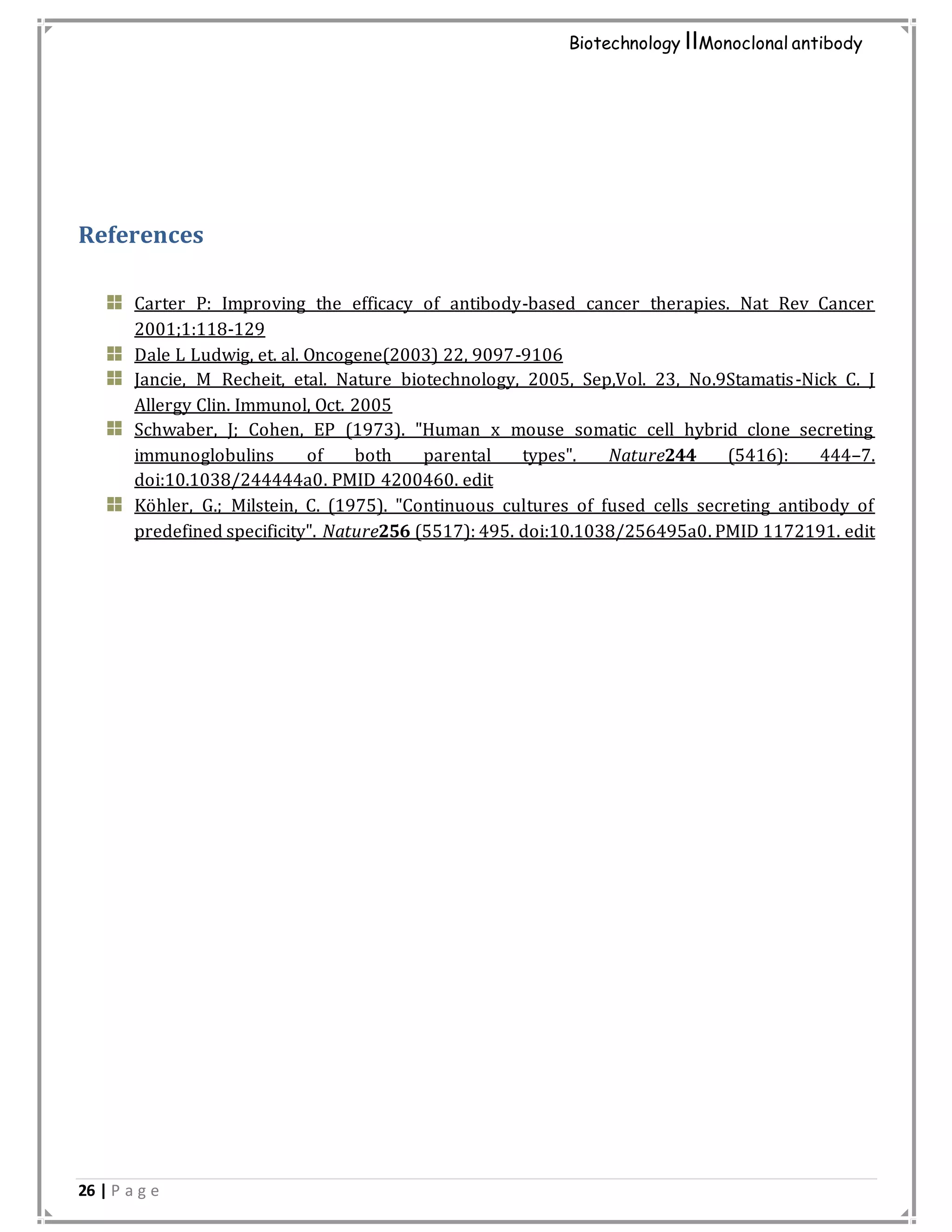 26 | P a g e
Biotechnology IIMonoclonal antibody
References
Carter P: Improving the efficacy of antibody-based cancer therapies. Nat Rev Cancer
2001;1:118-129
Dale L Ludwig, et. al. Oncogene(2003) 22, 9097-9106
Jancie, M Recheit, etal. Nature biotechnology, 2005, Sep,Vol. 23, No.9Stamatis-Nick C. J
Allergy Clin. Immunol, Oct. 2005
Schwaber, J; Cohen, EP (1973). "Human x mouse somatic cell hybrid clone secreting
immunoglobulins of both parental types". Nature244 (5416): 444–7.
doi:10.1038/244444a0. PMID 4200460. edit
Köhler, G.; Milstein, C. (1975). "Continuous cultures of fused cells secreting antibody of
predefined specificity". Nature256 (5517): 495. doi:10.1038/256495a0. PMID 1172191. edit
 