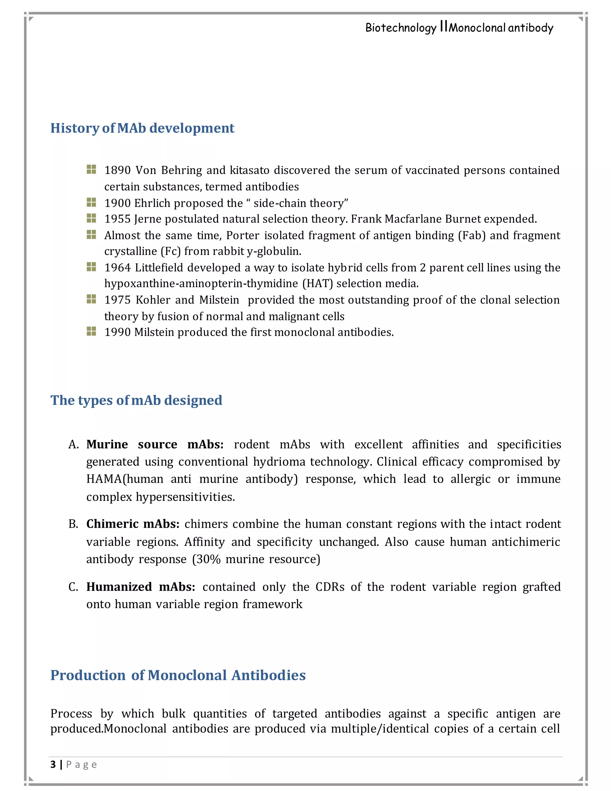 3 | P a g e
Biotechnology IIMonoclonal antibody
History of MAb development
1890 Von Behring and kitasato discovered the serum of vaccinated persons contained
certain substances, termed antibodies
1900 Ehrlich proposed the “ side-chain theory”
1955 Jerne postulated natural selection theory. Frank Macfarlane Burnet expended.
Almost the same time, Porter isolated fragment of antigen binding (Fab) and fragment
crystalline (Fc) from rabbit y-globulin.
1964 Littlefield developed a way to isolate hybrid cells from 2 parent cell lines using the
hypoxanthine-aminopterin-thymidine (HAT) selection media.
1975 Kohler and Milstein provided the most outstanding proof of the clonal selection
theory by fusion of normal and malignant cells
1990 Milstein produced the first monoclonal antibodies.
The types ofmAb designed
A. Murine source mAbs: rodent mAbs with excellent affinities and specificities
generated using conventional hydrioma technology. Clinical efficacy compromised by
HAMA(human anti murine antibody) response, which lead to allergic or immune
complex hypersensitivities.
B. Chimeric mAbs: chimers combine the human constant regions with the intact rodent
variable regions. Affinity and specificity unchanged. Also cause human antichimeric
antibody response (30% murine resource)
C. Humanized mAbs: contained only the CDRs of the rodent variable region grafted
onto human variable region framework
Production of Monoclonal Antibodies
Process by which bulk quantities of targeted antibodies against a specific antigen are
produced.Monoclonal antibodies are produced via multiple/identical copies of a certain cell
 
