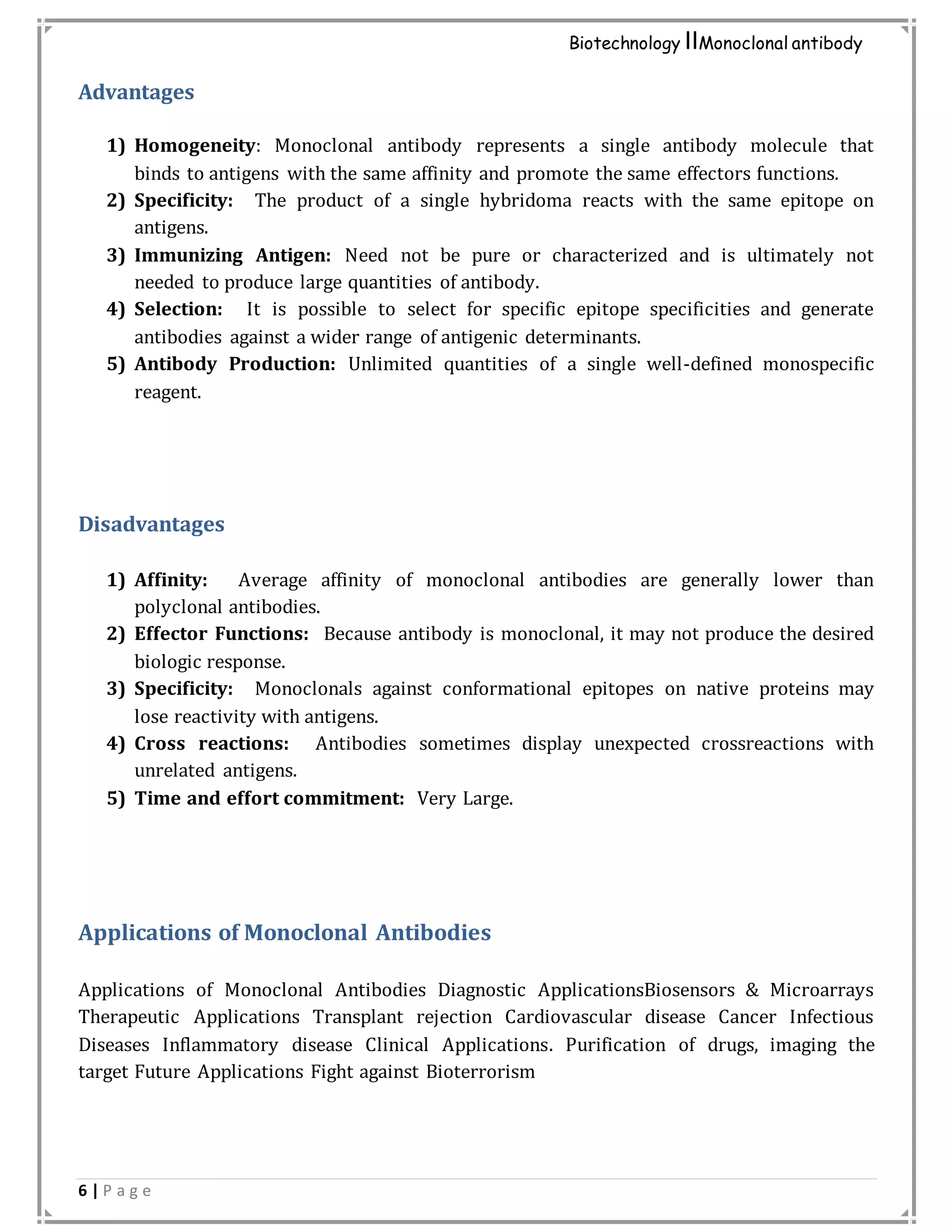 6 | P a g e
Biotechnology IIMonoclonal antibody
Advantages
1) Homogeneity: Monoclonal antibody represents a single antibody molecule that
binds to antigens with the same affinity and promote the same effectors functions.
2) Specificity: The product of a single hybridoma reacts with the same epitope on
antigens.
3) Immunizing Antigen: Need not be pure or characterized and is ultimately not
needed to produce large quantities of antibody.
4) Selection: It is possible to select for specific epitope specificities and generate
antibodies against a wider range of antigenic determinants.
5) Antibody Production: Unlimited quantities of a single well-defined monospecific
reagent.
Disadvantages
1) Affinity: Average affinity of monoclonal antibodies are generally lower than
polyclonal antibodies.
2) Effector Functions: Because antibody is monoclonal, it may not produce the desired
biologic response.
3) Specificity: Monoclonals against conformational epitopes on native proteins may
lose reactivity with antigens.
4) Cross reactions: Antibodies sometimes display unexpected crossreactions with
unrelated antigens.
5) Time and effort commitment: Very Large.
Applications of Monoclonal Antibodies
Applications of Monoclonal Antibodies Diagnostic ApplicationsBiosensors & Microarrays
Therapeutic Applications Transplant rejection Cardiovascular disease Cancer Infectious
Diseases Inflammatory disease Clinical Applications. Purification of drugs, imaging the
target Future Applications Fight against Bioterrorism
 