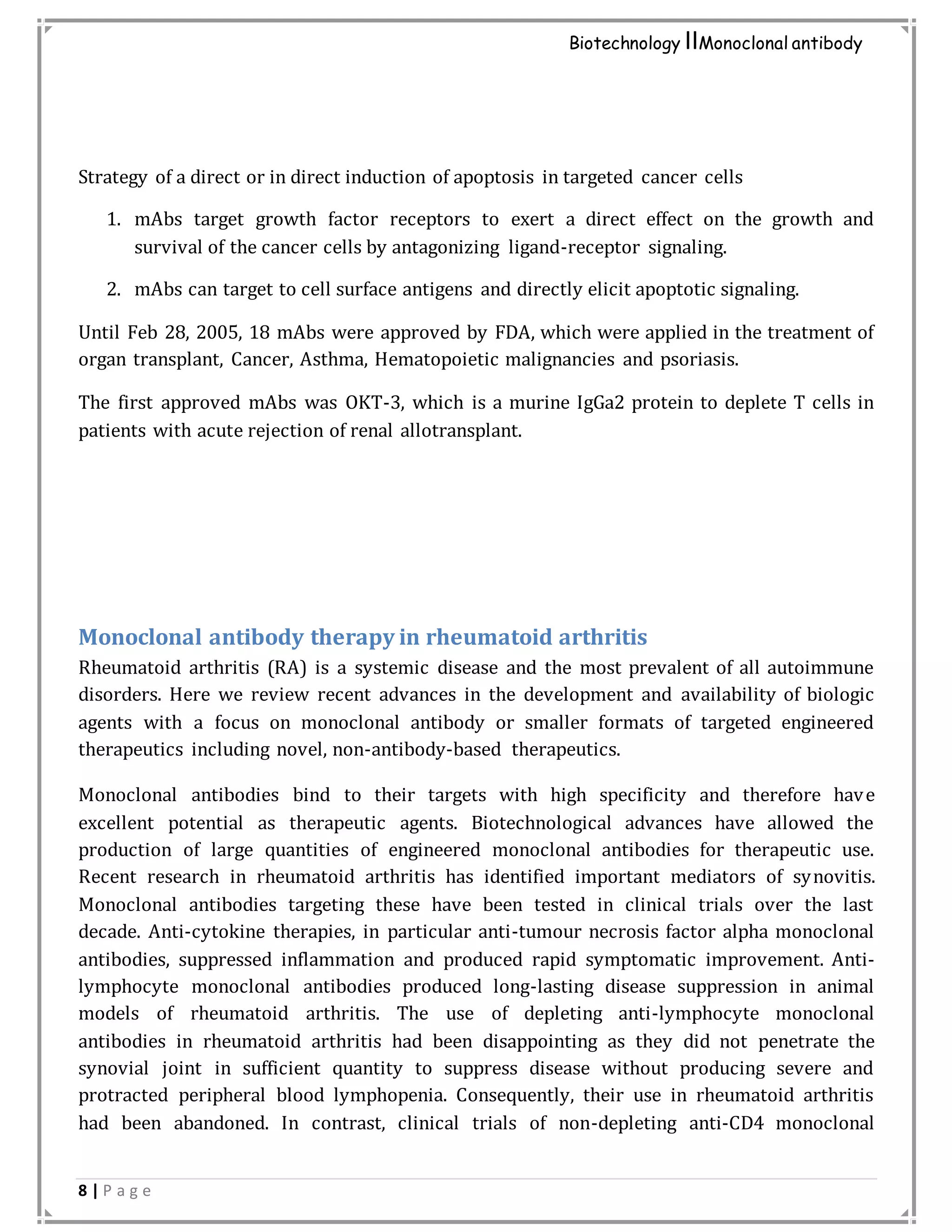 8 | P a g e
Biotechnology IIMonoclonal antibody
Strategy of a direct or in direct induction of apoptosis in targeted cancer cells
1. mAbs target growth factor receptors to exert a direct effect on the growth and
survival of the cancer cells by antagonizing ligand-receptor signaling.
2. mAbs can target to cell surface antigens and directly elicit apoptotic signaling.
Until Feb 28, 2005, 18 mAbs were approved by FDA, which were applied in the treatment of
organ transplant, Cancer, Asthma, Hematopoietic malignancies and psoriasis.
The first approved mAbs was OKT-3, which is a murine IgGa2 protein to deplete T cells in
patients with acute rejection of renal allotransplant.
Monoclonal antibody therapy in rheumatoid arthritis
Rheumatoid arthritis (RA) is a systemic disease and the most prevalent of all autoimmune
disorders. Here we review recent advances in the development and availability of biologic
agents with a focus on monoclonal antibody or smaller formats of targeted engineered
therapeutics including novel, non-antibody-based therapeutics.
Monoclonal antibodies bind to their targets with high specificity and therefore have
excellent potential as therapeutic agents. Biotechnological advances have allowed the
production of large quantities of engineered monoclonal antibodies for therapeutic use.
Recent research in rheumatoid arthritis has identified important mediators of synovitis.
Monoclonal antibodies targeting these have been tested in clinical trials over the last
decade. Anti-cytokine therapies, in particular anti-tumour necrosis factor alpha monoclonal
antibodies, suppressed inflammation and produced rapid symptomatic improvement. Anti-
lymphocyte monoclonal antibodies produced long-lasting disease suppression in animal
models of rheumatoid arthritis. The use of depleting anti-lymphocyte monoclonal
antibodies in rheumatoid arthritis had been disappointing as they did not penetrate the
synovial joint in sufficient quantity to suppress disease without producing severe and
protracted peripheral blood lymphopenia. Consequently, their use in rheumatoid arthritis
had been abandoned. In contrast, clinical trials of non-depleting anti-CD4 monoclonal
 