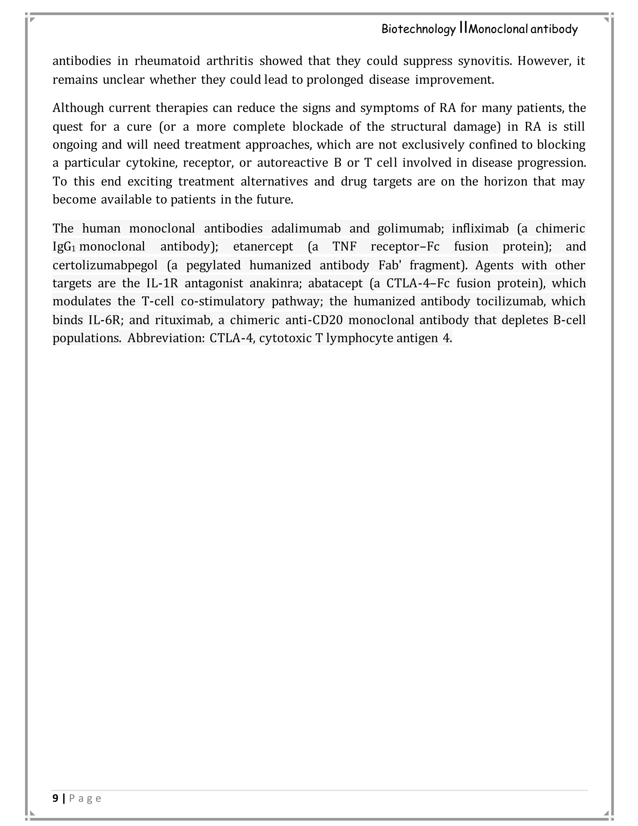 9 | P a g e
Biotechnology IIMonoclonal antibody
antibodies in rheumatoid arthritis showed that they could suppress synovitis. However, it
remains unclear whether they could lead to prolonged disease improvement.
Although current therapies can reduce the signs and symptoms of RA for many patients, the
quest for a cure (or a more complete blockade of the structural damage) in RA is still
ongoing and will need treatment approaches, which are not exclusively confined to blocking
a particular cytokine, receptor, or autoreactive B or T cell involved in disease progression.
To this end exciting treatment alternatives and drug targets are on the horizon that may
become available to patients in the future.
The human monoclonal antibodies adalimumab and golimumab; infliximab (a chimeric
IgG1 monoclonal antibody); etanercept (a TNF receptor–Fc fusion protein); and
certolizumabpegol (a pegylated humanized antibody Fab' fragment). Agents with other
targets are the IL-1R antagonist anakinra; abatacept (a CTLA-4–Fc fusion protein), which
modulates the T-cell co-stimulatory pathway; the humanized antibody tocilizumab, which
binds IL-6R; and rituximab, a chimeric anti-CD20 monoclonal antibody that depletes B-cell
populations. Abbreviation: CTLA-4, cytotoxic T lymphocyte antigen 4.
 