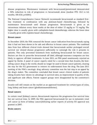15 | P a g e
Biotechnology IIMonoclonal antibody
disease progression. Maintenance treatment with bevacizumab/pemetrexed demonstrated
a 50% reduction in risk of progression vs bevacizumab alone (median PFS: 10.2 vs 6.6
months, HR 0.50, p<0.001).
The National Comprehensive Cancer Network recommends bevacizumab as standard first-
line treatment in combination with any platinum-based chemotherapy, followed by
maintenance bevacizumab until disease progression. Bevacizumab is given as an
intravenous infusion every three weeks at the dose of either 15 mg/kg or 7.5 mg/kg. The
higher dose is usually given with carboplatin-based chemotherapy, whereas the lower dose
is usually given with cisplatin-based chemotherapy.
Breast cancer
In December 2010, the FDA removed the breast cancer indication from bevacizumab, saying
that it had not been shown to be safe and effective in breast cancer patients. The combined
data from four different clinical trials showed that bevacizumab neither prolonged overall
survival nor slowed disease progression sufficiently to outweigh the risk it presents to
patients. This only prevented Genentech from marketing bevacizumab for breast cancer.
Doctors are free to prescribe bevacizumab off label, although insurance companies are less
likely to approve off-label treatments. In June 2011, an FDA panel unanimously rejected an
appeal by Roche. A panel of cancer experts ruled for a second time that Avastin, the best-
selling cancer drug in the world, should no longer be used in breast cancer patients, clearing
the way for the U.S. government to remove its endorsement from the drug. The June 2011
meeting of the FDA's oncologic drug advisory committee was the last step in an appeal by
the drug's maker. The committee concluded that breast cancer clinical studies of patients
taking Avastin have shown no advantage in survival rates, no improvement in quality of life,
and significant side effects. Patient support groups were disappointed by the committee's
decision.
Avastin will still remain on the market as an approved treatment for certain types of colon,
lung, kidney and brain cancer (glioblastomamultiforme).
Renal cancers
In certain renal (kidney) cancers, Bevacizumab improves the progression free survival time
but not survival time. In 2009, the FDA approved bevacizumab for use in metastatic renal
cell cancer (a form of kidney cancer).following earlier reports of activity EU approval was
granted in 2007.
Brain cancers
 