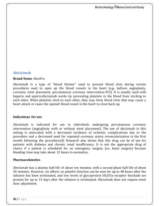 20 | P a g e
Biotechnology IIMonoclonal antibody
Abciximab
Brand Name :ReoPro
Abciximab is a type of "blood thinner" used to prevent blood clots during certain
procedures used to open up the blood vessels in the heart (e.g., balloon angioplasty,
coronary stent placement, percutaneous coronary intervention-PCI). It is usually used with
heparin and aspirin.Abciximab works by preventing platelets in the blood from sticking to
each other. When platelets stick to each other, they may form blood clots that may cause a
heart attack or cause the opened blood vessel in the heart to close back up.
Indications for use
Abciximab is indicated for use in individuals undergoing percutaneous coronary
intervention (angioplasty with or without stent placement). The use of abciximab in this
setting is associated with a decreased incidence of ischemic complications due to the
procedure and a decreased need for repeated coronary artery revascularization in the first
month following the procedure.[4] Research also shows that this drug can be of use for
patients with diabetes and chronic renal insufficiency. It is not the appropriate drug of
choice if a patient is scheduled for an emergency surgery (i.e., heart surgery) because
bleeding time may take about 12 hours to normalize.
Pharmacokinetics
Abciximab has a plasma half-life of about ten minutes, with a second phase half-life of about
30 minutes. However, its effects on platelet function can be seen for up to 48 hours after the
infusion has been terminated, and low levels of glycoprotein IIb/IIIa receptor blockade are
present for up to 15 days after the infusion is terminated. Abciximab does not require renal
dose adjustment.
 