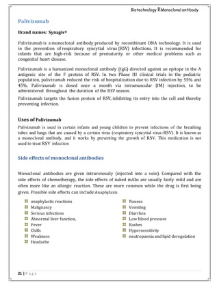 21 | P a g e
Biotechnology IIMonoclonal antibody
Palivizumab
Brand names: Synagis®
Palivizumab is a monoclonal antibody produced by recombinant DNA technology. It is used
in the prevention of respiratory syncytial virus (RSV) infections. It is recommended for
infants that are high-risk because of prematurity or other medical problems such as
congenital heart disease.
Palivizumab is a humanized monoclonal antibody (IgG) directed against an epitope in the A
antigenic site of the F protein of RSV. In two Phase III clinical trials in the pediatric
population, palivizumab reduced the risk of hospitalization due to RSV infection by 55% and
45%. Palivizumab is dosed once a month via intramuscular (IM) injection, to be
administered throughout the duration of the RSV season.
Palivizumab targets the fusion protein of RSV, inhibiting its entry into the cell and thereby
preventing infection.
Uses of Palivizumab
Palivizumab is used in certain infants and young children to prevent infections of the breathing
tubes and lungs that are caused by a certain virus (respiratory syncytial virus-RSV). It is known as
a monoclonal antibody, and it works by preventing the growth of RSV. This medication is not
used to treat RSV infection
Side effects of monoclonal antibodies
Monoclonal antibodies are given intravenously (injected into a vein). Compared with the
side effects of chemotherapy, the side effects of naked mAbs are usually fairly mild and are
often more like an allergic reaction. These are more common while the drug is first being
given. Possible side effects can include:Anaphylaxis
anaphylactic reactions
Malignancy
Serious infections
Abnormal liver function,
Fever
Chills
Weakness
Headache
Nausea
Vomiting
Diarrhea
Low blood pressure
Rashes
Hypersensitivity
neutropaenia and lipid deregulation
 