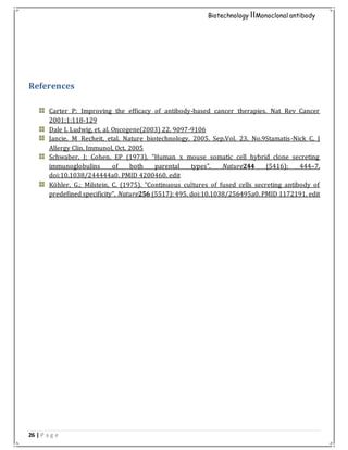 26 | P a g e
Biotechnology IIMonoclonal antibody
References
Carter P: Improving the efficacy of antibody-based cancer therapies. Nat Rev Cancer
2001;1:118-129
Dale L Ludwig, et. al. Oncogene(2003) 22, 9097-9106
Jancie, M Recheit, etal. Nature biotechnology, 2005, Sep,Vol. 23, No.9Stamatis-Nick C. J
Allergy Clin. Immunol, Oct. 2005
Schwaber, J; Cohen, EP (1973). "Human x mouse somatic cell hybrid clone secreting
immunoglobulins of both parental types". Nature244 (5416): 444–7.
doi:10.1038/244444a0. PMID 4200460. edit
Köhler, G.; Milstein, C. (1975). "Continuous cultures of fused cells secreting antibody of
predefined specificity". Nature256 (5517): 495. doi:10.1038/256495a0. PMID 1172191. edit
 