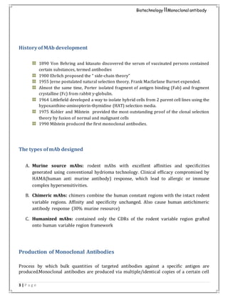 3 | P a g e
Biotechnology IIMonoclonal antibody
History of MAb development
1890 Von Behring and kitasato discovered the serum of vaccinated persons contained
certain substances, termed antibodies
1900 Ehrlich proposed the “ side-chain theory”
1955 Jerne postulated natural selection theory. Frank Macfarlane Burnet expended.
Almost the same time, Porter isolated fragment of antigen binding (Fab) and fragment
crystalline (Fc) from rabbit y-globulin.
1964 Littlefield developed a way to isolate hybrid cells from 2 parent cell lines using the
hypoxanthine-aminopterin-thymidine (HAT) selection media.
1975 Kohler and Milstein provided the most outstanding proof of the clonal selection
theory by fusion of normal and malignant cells
1990 Milstein produced the first monoclonal antibodies.
The types ofmAb designed
A. Murine source mAbs: rodent mAbs with excellent affinities and specificities
generated using conventional hydrioma technology. Clinical efficacy compromised by
HAMA(human anti murine antibody) response, which lead to allergic or immune
complex hypersensitivities.
B. Chimeric mAbs: chimers combine the human constant regions with the intact rodent
variable regions. Affinity and specificity unchanged. Also cause human antichimeric
antibody response (30% murine resource)
C. Humanized mAbs: contained only the CDRs of the rodent variable region grafted
onto human variable region framework
Production of Monoclonal Antibodies
Process by which bulk quantities of targeted antibodies against a specific antigen are
produced.Monoclonal antibodies are produced via multiple/identical copies of a certain cell
 