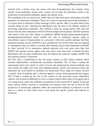 5 | P a g e
Biotechnology IIMonoclonal antibody
injected with a certain virus, the mouse will have B-Lymphocytes that produce those
specific virual antibodies. Fusion with a tumor cell to make the hybridoma, result in the
production of monoclonal antibodies against the specific virus.
The hybridoma cells are placed into media that can help them grow and produce the bulk
quantities of monoclonal antibodies. There are 2 ways for growing monoclonal antibodies, 1
is to grow them in laboratory flasks meaning In Vitro, and the other is to grow them in the
stomach lining of mice. Injecting the hybridomas into the mice is the familiar method of
harvesting monoclonal antibodies. This method is done by mixing spleen cells from the
mouse that has been immunized with the desired antigen with myeloma cells.The myeloma
cells need to have lost their ability to synthesize HGPRT enzyme (hypoxanthine-guanine-
phosphoribosyltransferase) which enables the cells to synthesize purines using an
extracellular source of hypoxanthine as a precursor. Cells have another pathway that they
synthesize purines so lack of HGPRT is not a problem for the cell but when cells are exposed
to aminopterin they are unable to use this other pathway and are fully dependent on HGPRT
for their survival. So to summarize, unfused myeloma cells can’t grow since they lack
HGPRT and unfused normal spleen cells can’t grow since they have a limited life-span.
Hybridoma cells are grow indefinitely since the spleen-cell copartner supplies HGPRT and
the myeloma partner is immortal.
The first step is transferring of the cell fusion mixture to HAT culture medium which
contains hypoxanthine, aminopterin& pyrimidine thymidine. The 2nd step is testing the
supernatants from each culture in order to locate the producing the desired antibody. One
must isolate the single cells from each antibody-positive culture and subculture them, this
represents the clone which its antibodies are monoclonal. Every single cell culture secretes
a specific kind of antibody that is directed against a certain determinant/selected antigen.
The 3rd step is scaling up the size of the cultures of the successful clones. Hybridoma
cultures can be grown indefinitely in vitro in culture vessels which yield 15-65 µg/ml and in
vivo using mouse, where the antibody concentration in the serum 0.5-15 mg/ml. In the past
years, animal welfare activists in worldwide are trying to limit the use of mice for the
production of monoclonal antibodies. When the monoclonal antibody is produced it can be
used as a probe to track down, bind to and purify the specific protein that induced its
formation.
 