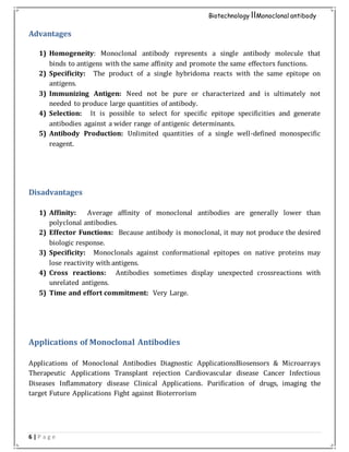 6 | P a g e
Biotechnology IIMonoclonal antibody
Advantages
1) Homogeneity: Monoclonal antibody represents a single antibody molecule that
binds to antigens with the same affinity and promote the same effectors functions.
2) Specificity: The product of a single hybridoma reacts with the same epitope on
antigens.
3) Immunizing Antigen: Need not be pure or characterized and is ultimately not
needed to produce large quantities of antibody.
4) Selection: It is possible to select for specific epitope specificities and generate
antibodies against a wider range of antigenic determinants.
5) Antibody Production: Unlimited quantities of a single well-defined monospecific
reagent.
Disadvantages
1) Affinity: Average affinity of monoclonal antibodies are generally lower than
polyclonal antibodies.
2) Effector Functions: Because antibody is monoclonal, it may not produce the desired
biologic response.
3) Specificity: Monoclonals against conformational epitopes on native proteins may
lose reactivity with antigens.
4) Cross reactions: Antibodies sometimes display unexpected crossreactions with
unrelated antigens.
5) Time and effort commitment: Very Large.
Applications of Monoclonal Antibodies
Applications of Monoclonal Antibodies Diagnostic ApplicationsBiosensors & Microarrays
Therapeutic Applications Transplant rejection Cardiovascular disease Cancer Infectious
Diseases Inflammatory disease Clinical Applications. Purification of drugs, imaging the
target Future Applications Fight against Bioterrorism
 