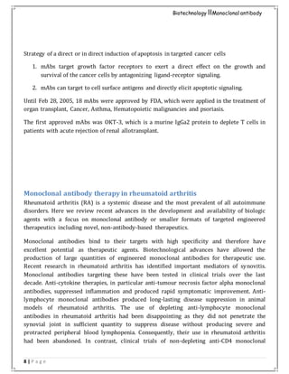 8 | P a g e
Biotechnology IIMonoclonal antibody
Strategy of a direct or in direct induction of apoptosis in targeted cancer cells
1. mAbs target growth factor receptors to exert a direct effect on the growth and
survival of the cancer cells by antagonizing ligand-receptor signaling.
2. mAbs can target to cell surface antigens and directly elicit apoptotic signaling.
Until Feb 28, 2005, 18 mAbs were approved by FDA, which were applied in the treatment of
organ transplant, Cancer, Asthma, Hematopoietic malignancies and psoriasis.
The first approved mAbs was OKT-3, which is a murine IgGa2 protein to deplete T cells in
patients with acute rejection of renal allotransplant.
Monoclonal antibody therapy in rheumatoid arthritis
Rheumatoid arthritis (RA) is a systemic disease and the most prevalent of all autoimmune
disorders. Here we review recent advances in the development and availability of biologic
agents with a focus on monoclonal antibody or smaller formats of targeted engineered
therapeutics including novel, non-antibody-based therapeutics.
Monoclonal antibodies bind to their targets with high specificity and therefore have
excellent potential as therapeutic agents. Biotechnological advances have allowed the
production of large quantities of engineered monoclonal antibodies for therapeutic use.
Recent research in rheumatoid arthritis has identified important mediators of synovitis.
Monoclonal antibodies targeting these have been tested in clinical trials over the last
decade. Anti-cytokine therapies, in particular anti-tumour necrosis factor alpha monoclonal
antibodies, suppressed inflammation and produced rapid symptomatic improvement. Anti-
lymphocyte monoclonal antibodies produced long-lasting disease suppression in animal
models of rheumatoid arthritis. The use of depleting anti-lymphocyte monoclonal
antibodies in rheumatoid arthritis had been disappointing as they did not penetrate the
synovial joint in sufficient quantity to suppress disease without producing severe and
protracted peripheral blood lymphopenia. Consequently, their use in rheumatoid arthritis
had been abandoned. In contrast, clinical trials of non-depleting anti-CD4 monoclonal
 