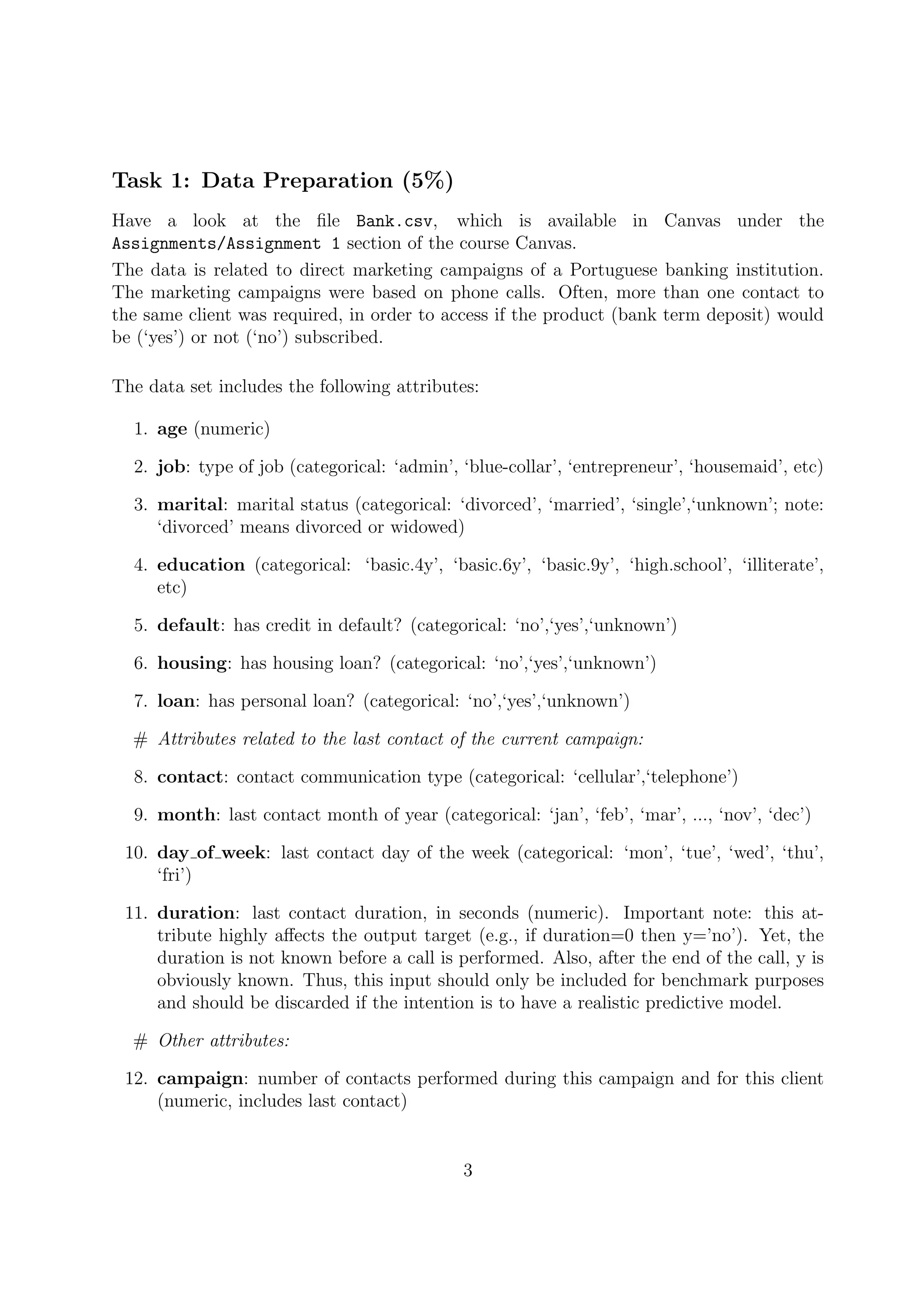 Task 1: Data Preparation (5%)
Have a look at the ﬁle Bank.csv, which is available in Canvas under the
Assignments/Assignment 1 section of the course Canvas.
The data is related to direct marketing campaigns of a Portuguese banking institution.
The marketing campaigns were based on phone calls. Often, more than one contact to
the same client was required, in order to access if the product (bank term deposit) would
be (‘yes’) or not (‘no’) subscribed.
The data set includes the following attributes:
1. age (numeric)
2. job: type of job (categorical: ‘admin’, ‘blue-collar’, ‘entrepreneur’, ‘housemaid’, etc)
3. marital: marital status (categorical: ‘divorced’, ‘married’, ‘single’,‘unknown’; note:
‘divorced’ means divorced or widowed)
4. education (categorical: ‘basic.4y’, ‘basic.6y’, ‘basic.9y’, ‘high.school’, ‘illiterate’,
etc)
5. default: has credit in default? (categorical: ‘no’,‘yes’,‘unknown’)
6. housing: has housing loan? (categorical: ‘no’,‘yes’,‘unknown’)
7. loan: has personal loan? (categorical: ‘no’,‘yes’,‘unknown’)
# Attributes related to the last contact of the current campaign:
8. contact: contact communication type (categorical: ‘cellular’,‘telephone’)
9. month: last contact month of year (categorical: ‘jan’, ‘feb’, ‘mar’, ..., ‘nov’, ‘dec’)
10. day of week: last contact day of the week (categorical: ‘mon’, ‘tue’, ‘wed’, ‘thu’,
‘fri’)
11. duration: last contact duration, in seconds (numeric). Important note: this at-
tribute highly aﬀects the output target (e.g., if duration=0 then y=’no’). Yet, the
duration is not known before a call is performed. Also, after the end of the call, y is
obviously known. Thus, this input should only be included for benchmark purposes
and should be discarded if the intention is to have a realistic predictive model.
# Other attributes:
12. campaign: number of contacts performed during this campaign and for this client
(numeric, includes last contact)
3
 