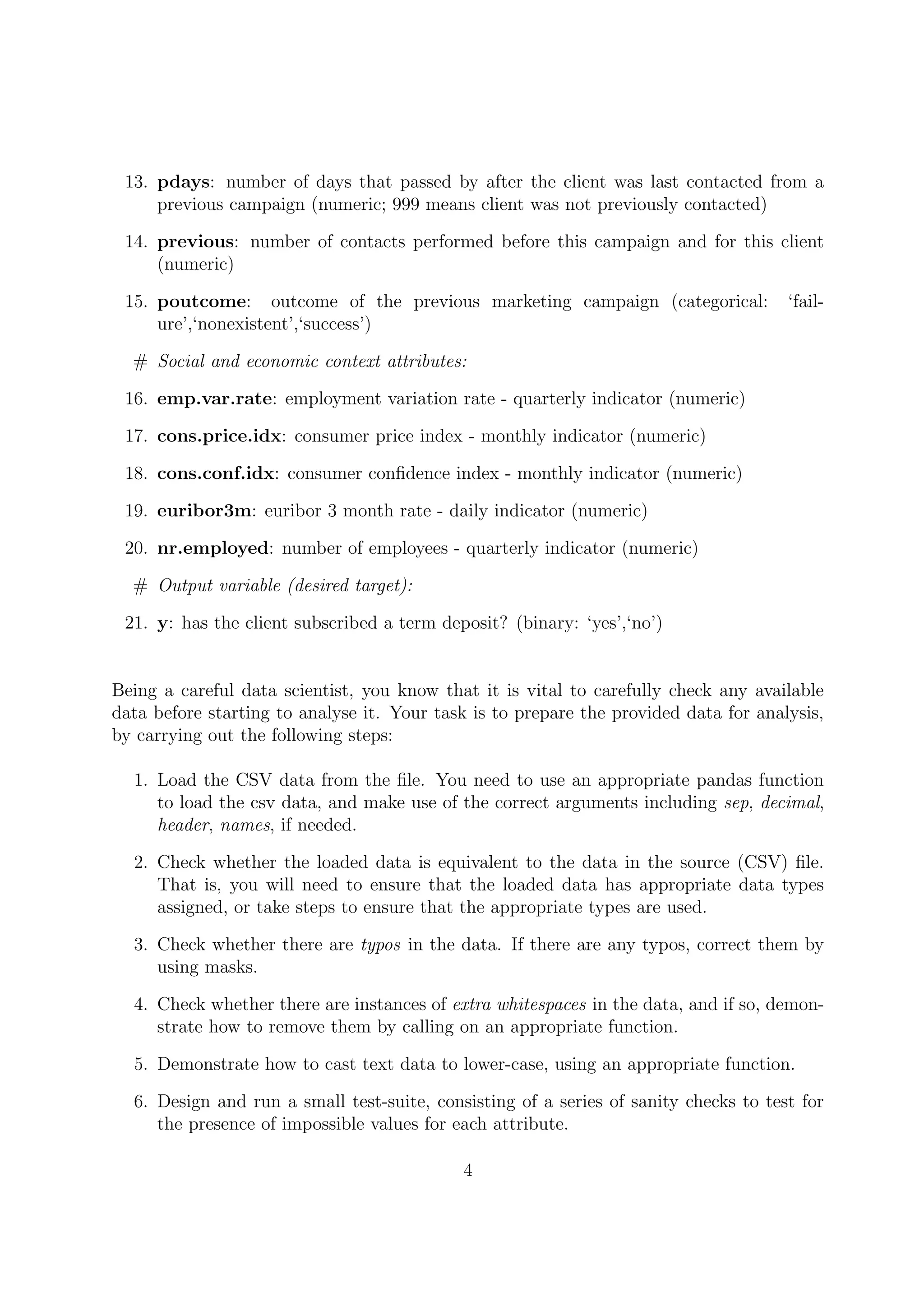 13. pdays: number of days that passed by after the client was last contacted from a
previous campaign (numeric; 999 means client was not previously contacted)
14. previous: number of contacts performed before this campaign and for this client
(numeric)
15. poutcome: outcome of the previous marketing campaign (categorical: ‘fail-
ure’,‘nonexistent’,‘success’)
# Social and economic context attributes:
16. emp.var.rate: employment variation rate - quarterly indicator (numeric)
17. cons.price.idx: consumer price index - monthly indicator (numeric)
18. cons.conf.idx: consumer conﬁdence index - monthly indicator (numeric)
19. euribor3m: euribor 3 month rate - daily indicator (numeric)
20. nr.employed: number of employees - quarterly indicator (numeric)
# Output variable (desired target):
21. y: has the client subscribed a term deposit? (binary: ‘yes’,‘no’)
Being a careful data scientist, you know that it is vital to carefully check any available
data before starting to analyse it. Your task is to prepare the provided data for analysis,
by carrying out the following steps:
1. Load the CSV data from the ﬁle. You need to use an appropriate pandas function
to load the csv data, and make use of the correct arguments including sep, decimal,
header, names, if needed.
2. Check whether the loaded data is equivalent to the data in the source (CSV) ﬁle.
That is, you will need to ensure that the loaded data has appropriate data types
assigned, or take steps to ensure that the appropriate types are used.
3. Check whether there are typos in the data. If there are any typos, correct them by
using masks.
4. Check whether there are instances of extra whitespaces in the data, and if so, demon-
strate how to remove them by calling on an appropriate function.
5. Demonstrate how to cast text data to lower-case, using an appropriate function.
6. Design and run a small test-suite, consisting of a series of sanity checks to test for
the presence of impossible values for each attribute.
4
 