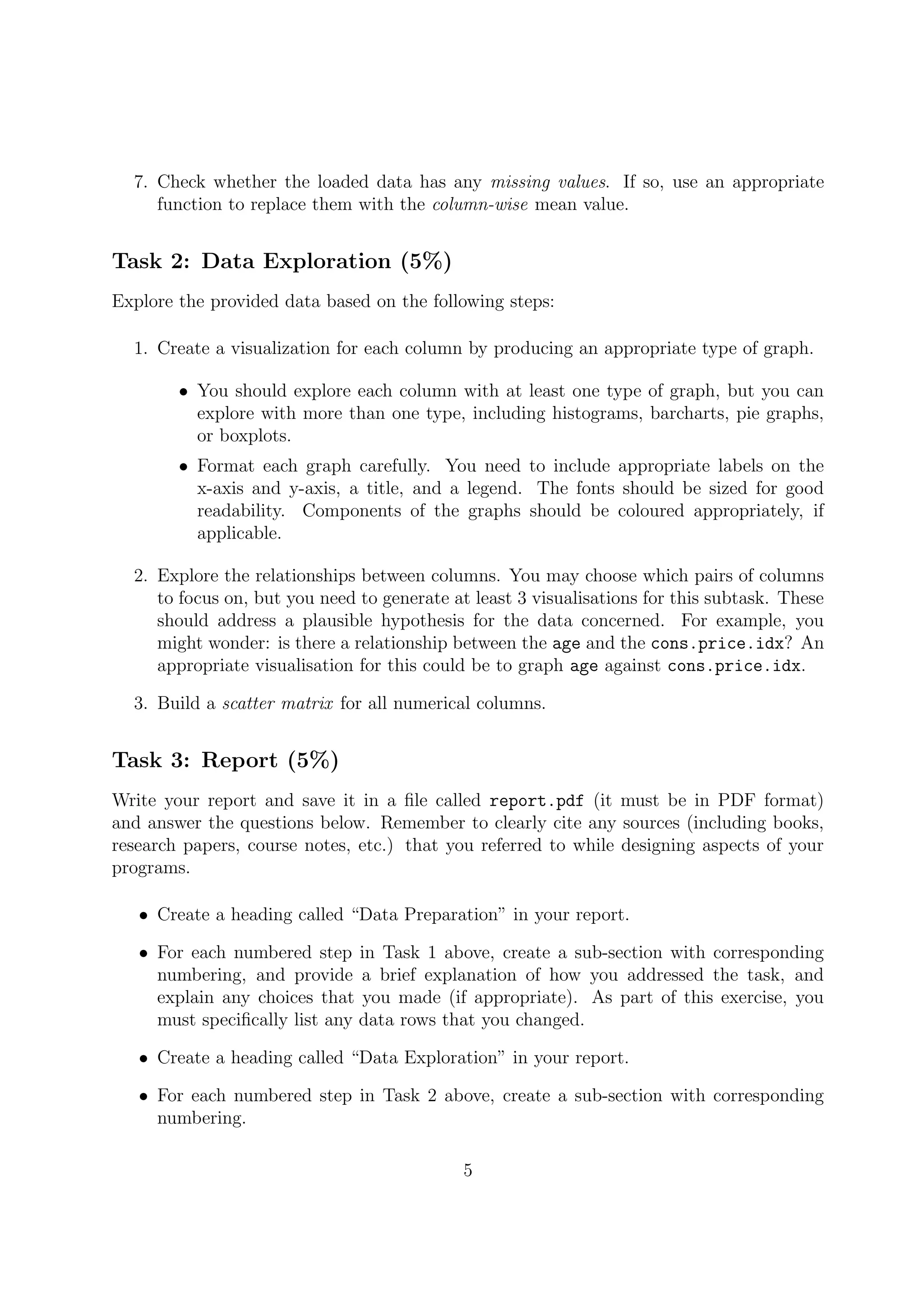 7. Check whether the loaded data has any missing values. If so, use an appropriate
function to replace them with the column-wise mean value.
Task 2: Data Exploration (5%)
Explore the provided data based on the following steps:
1. Create a visualization for each column by producing an appropriate type of graph.
• You should explore each column with at least one type of graph, but you can
explore with more than one type, including histograms, barcharts, pie graphs,
or boxplots.
• Format each graph carefully. You need to include appropriate labels on the
x-axis and y-axis, a title, and a legend. The fonts should be sized for good
readability. Components of the graphs should be coloured appropriately, if
applicable.
2. Explore the relationships between columns. You may choose which pairs of columns
to focus on, but you need to generate at least 3 visualisations for this subtask. These
should address a plausible hypothesis for the data concerned. For example, you
might wonder: is there a relationship between the age and the cons.price.idx? An
appropriate visualisation for this could be to graph age against cons.price.idx.
3. Build a scatter matrix for all numerical columns.
Task 3: Report (5%)
Write your report and save it in a ﬁle called report.pdf (it must be in PDF format)
and answer the questions below. Remember to clearly cite any sources (including books,
research papers, course notes, etc.) that you referred to while designing aspects of your
programs.
• Create a heading called “Data Preparation” in your report.
• For each numbered step in Task 1 above, create a sub-section with corresponding
numbering, and provide a brief explanation of how you addressed the task, and
explain any choices that you made (if appropriate). As part of this exercise, you
must speciﬁcally list any data rows that you changed.
• Create a heading called “Data Exploration” in your report.
• For each numbered step in Task 2 above, create a sub-section with corresponding
numbering.
5
 