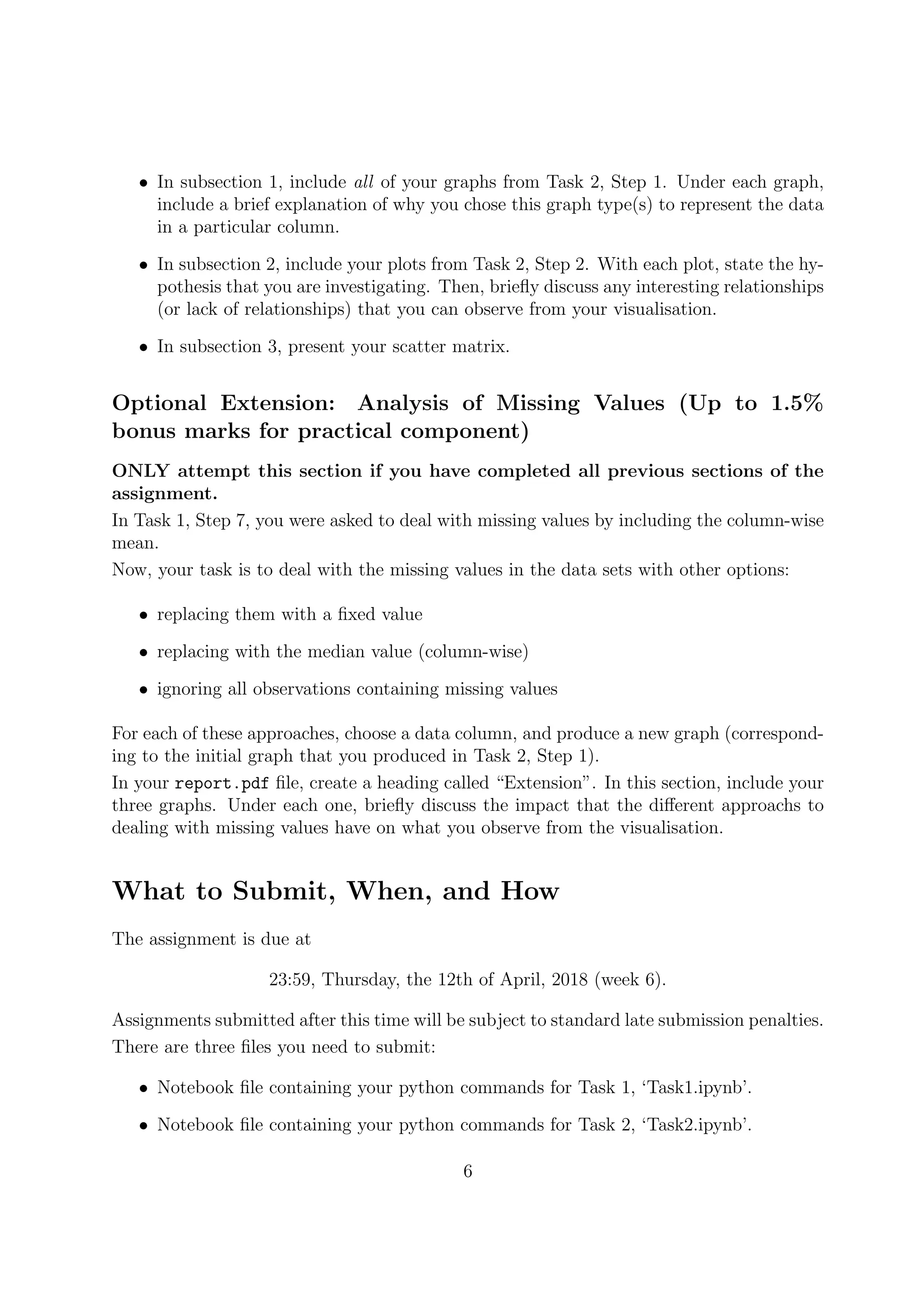 • In subsection 1, include all of your graphs from Task 2, Step 1. Under each graph,
include a brief explanation of why you chose this graph type(s) to represent the data
in a particular column.
• In subsection 2, include your plots from Task 2, Step 2. With each plot, state the hy-
pothesis that you are investigating. Then, brieﬂy discuss any interesting relationships
(or lack of relationships) that you can observe from your visualisation.
• In subsection 3, present your scatter matrix.
Optional Extension: Analysis of Missing Values (Up to 1.5%
bonus marks for practical component)
ONLY attempt this section if you have completed all previous sections of the
assignment.
In Task 1, Step 7, you were asked to deal with missing values by including the column-wise
mean.
Now, your task is to deal with the missing values in the data sets with other options:
• replacing them with a ﬁxed value
• replacing with the median value (column-wise)
• ignoring all observations containing missing values
For each of these approaches, choose a data column, and produce a new graph (correspond-
ing to the initial graph that you produced in Task 2, Step 1).
In your report.pdf ﬁle, create a heading called “Extension”. In this section, include your
three graphs. Under each one, brieﬂy discuss the impact that the diﬀerent approachs to
dealing with missing values have on what you observe from the visualisation.
What to Submit, When, and How
The assignment is due at
23:59, Thursday, the 12th of April, 2018 (week 6).
Assignments submitted after this time will be subject to standard late submission penalties.
There are three ﬁles you need to submit:
• Notebook ﬁle containing your python commands for Task 1, ‘Task1.ipynb’.
• Notebook ﬁle containing your python commands for Task 2, ‘Task2.ipynb’.
6
 