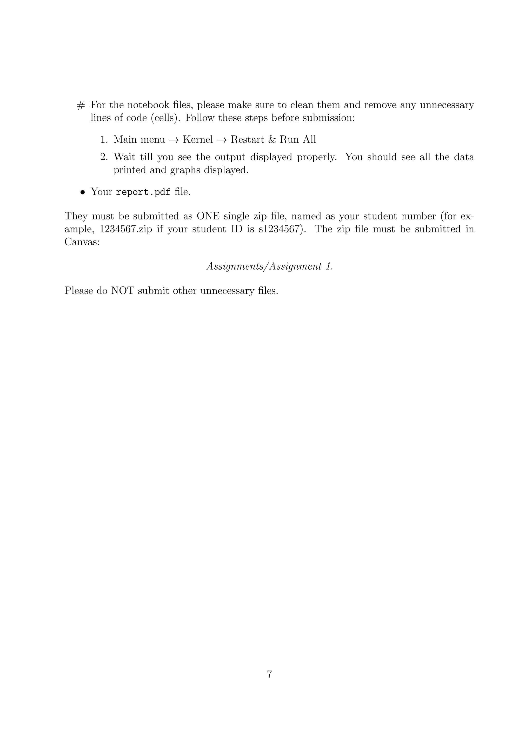 # For the notebook ﬁles, please make sure to clean them and remove any unnecessary
lines of code (cells). Follow these steps before submission:
1. Main menu → Kernel → Restart & Run All
2. Wait till you see the output displayed properly. You should see all the data
printed and graphs displayed.
• Your report.pdf ﬁle.
They must be submitted as ONE single zip ﬁle, named as your student number (for ex-
ample, 1234567.zip if your student ID is s1234567). The zip ﬁle must be submitted in
Canvas:
Assignments/Assignment 1.
Please do NOT submit other unnecessary ﬁles.
7
 