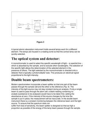 Figure 3
A typical atomic absorption instrument holds several lamps each for a different
element. The lamps are housed in a rotating turret so that the correct lamp can be
quickly selected.
The optical system and detector:
A monochromator is used to select the specific wavelength of light – ie spectral line –
which is absorbed by the sample, and to exclude other wavelengths. The selection of
the specific light allows the determination of the selected element in the
presence of others. The light selected by the monochromator is directed onto a
detector that is typically a photomultiplier tube. This produces an electrical signal
proportional to the light intensity.
Double beam spectrometers:
Modern spectrometers incorporate a beam splitter so that one part of the beam
passes through the sample cell and the other is the reference (Fig. 4). The
intensity of the light source may not stay constant during an analysis. If only a single
beam is used to pass through the atom cell, a blank reading containing no
analyte (substance to be analysed) would have to be taken first, setting the
absorbance at zero. If the intensity of the source changes by the time the
sample is put in place, the measurement will be inaccurate. In the double beam
instrument there is a constant monitoring between the reference beam and the light
source. To ensure that the spectrum does not
suffer from loss of sensitivity, the beam splitter is designed so that as high a
proportion as possible of the energy of the lamp beam passes through the sample.
 