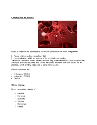 Composition of blood:-
Blood is classified as a connective tissue and consists of two main components:
1. Plasma, which is a clear extracellular fluid.
2. Formed elements, which are made up of the blood cells and platelets
The formed elements are so named because they are enclosed in a plasma membrane
and have a definite structure and shape. All formed elements are cells except for the
platelets, which are tiny fragments of bone marrow cells.
Formed elements are:
 Erythrocytes (RBCs)
 Leukocytes (WBCs)
 Platelets
Blood plasma
Blood plasma is a mixture of:-
 Proteins
 Enzymes
 Nutrients
 Wastes
 Hormones
 Gases
 