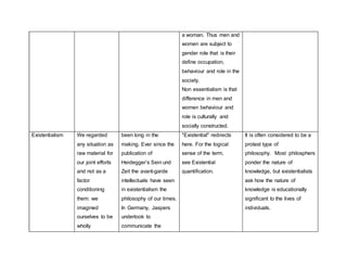 a woman. Thus men and
women are subject to
gender role that is their
define occupation,
behaviour and role in the
society.
Non essentialism is that
difference in men and
women behaviour and
role is culturally and
socially constructed.
Existentialism We regarded
any situation as
raw material for
our joint efforts
and not as a
factor
conditioning
them: we
imagined
ourselves to be
wholly
been long in the
making. Ever since the
publication of
Heidegger’s Sein und
Zeit the avant-garde
intellectuals have seen
in existentialism the
philosophy of our times.
In Germany, Jaspers
undertook to
communicate the
"Existential" redirects
here. For the logical
sense of the term,
see Existential
quantification.
It is often considered to be a
protest type of
philosophy. Most philosphers
ponder the nature of
knowledge, but existentialists
ask how the nature of
knowledge is educationally
significant to the lives of
individuals.
 