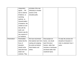 independent
agents. ... We
had no external
limitations, no
overriding
authority, no
imposed pattern
of existence, We
created our own
links with the
world, and
freedom was the
very essence of
our existence.
principles of the new
philosophy to broader
sections of the
educated public.
Perennialism Perennialists
believe that the
focus of
education
should be the
ideas that have
lasted over
centuries. They
We must recommend
that students learn from
reading and analyzing
the works by history's
finest thinkers and
writers.
Since people are
human, one should
teach first about
humans, rather than
machines or techniques
and liberal rather than
vocational topics.
To study the process and
discipline of education in
order to understand how it
works.
 