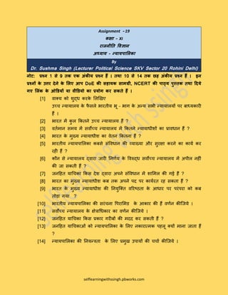 selflearningwithssingh.pbworks.com
Assignment - 19
कक्षा – XI
राजनीति विज्ञान
अध्याय – न्यायपालिका
By
Dr. Sushma Singh (Lecturer Political Science SKV Sector 20 Rohini Delhi)
नोट: प्रश्न 1 से 9 िक एक अंकीय प्रश्न हैं । िथा 10 से 14 िक छह अंकीय प्रश्न हैं । इन
प्रश्नों के उत्तर देने के लिए आप DoE की सहायक सामग्री, NCERT की पाठ्य पुस्िक िथा ददये
गए लिंक के ओडियों या िीडियो का प्रयोग कर सकिे हैं ।
[1] वाक्य को शुद्ध करके लिखिए
उच्च न्यायािय के फै सिे भारतीय भू – भाग के अन्य सभी न्यायाियों पर बाध्यकारी
हैं ।
[2] भारत में कु ि ककतने उच्च न्यायािय हैं ?
[3] वततमान समय में सवोच्च न्यायािय में ककतने न्यायाधीशों का प्रावधान हैं ?
[4] भारत के मुख्य न्यायाधीश का वेतन ककतना हैं ?
[5] भारतीय न्यायपालिका कबसे संववधान की व्याख्या और सुरक्षा करने का कायत कर
रही हैं ?
[6] कौन से न्यायािय द्वारा जारी ननर्तय के ववरुद्ध सवोच्च न्यायािय में अपीि नहीं
की जा सकती हैं ?
[7] जनहहत याचचका ककस देश द्वारा अपने संववधान में शालमि की गई हैं ?
[8] भारत का मुख्य न्यायाधीश कब तक अपने पद पर कायतरत रह सकता हैं ?
[9] भारत के मुख्य न्यायाधीश की ननयुक्क्त वररष्ठता के आधार पर परंपरा को कब
तोड़ा गया ?
[10] भारतीय न्यायपालिका की सरंचना वपरालमड के आकार की हैं वर्तन कीक्जये ।
[11] सवोच्च न्यायािय के क्षेत्राचधकार का वर्तन कीक्जये ।
[12] जनहहत याचचका ककस प्रकार गरीबों की मदद कर सकती हैं ?
[13] जनहहत याचचकाओं को न्यायपालिका के लिए नकारात्मक पहिू क्यों माना जाता हैं
?
[14] न्यायपालिका की ननयन्त्रता के लिए प्रमुि उपायों की चचात कीक्जये ।
 