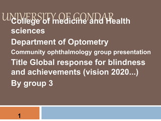 UNIVERSITY OF GONDARCollege of medicine and Health
sciences
Department of Optometry
Community ophthalmology group presentation
Title Global response for blindness
and achievements (vision 2020...)
By group 3
1
 