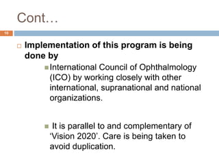 Cont…
 Implementation of this program is being
done by
International Council of Ophthalmology
(ICO) by working closely with other
international, supranational and national
organizations.
 It is parallel to and complementary of
‘Vision 2020’. Care is being taken to
avoid duplication.
10
 