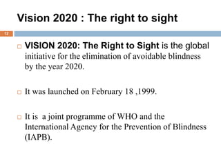Vision 2020 : The right to sight
 VISION 2020: The Right to Sight is the global
initiative for the elimination of avoidable blindness
by the year 2020.
 It was launched on February 18 ,1999.
 It is a joint programme of WHO and the
International Agency for the Prevention of Blindness
(IAPB).
12
 