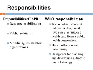 Responsibilities
Responsibilities of IAPB
 Resource mobilization
 Public relations
 Mobilizing its member
organizations.
WHO responsibilities
 Technical assistance at
national and regional
levels in planning eye
health care from a public
health perspective.
 Data collection and
monitoring
 Using data for planning
and developing a disease
control strategy.
14
 