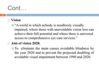 Cont…
 Vision
 “A world in which nobody is needlessly visually
impaired, where those with unavoidable vision loss can
achieve their full potential and where there is universal
access to comprehensive eye care services.”
 Aim of vision 2020.
 To eliminate the main causes avoidable blindness by
the year 2020 and to prevent the projected doubling of
avoidable visual impairment between 1990 and 2020.
15
 
