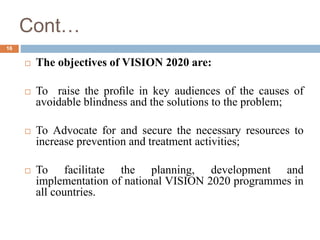 Cont…
 The objectives of VISION 2020 are:
 To raise the proﬁle in key audiences of the causes of
avoidable blindness and the solutions to the problem;
 To Advocate for and secure the necessary resources to
increase prevention and treatment activities;
 To facilitate the planning, development and
implementation of national VISION 2020 programmes in
all countries.
16
 