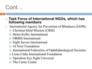 Cont…
 Task Force of International NGOs, which has
following members:
 International Agency for Prevention of Blindness (IAPB)
 Christian blind Mission (CBM)
 Helen Keller International
 ORBIS International
 Sight Savers International
 Al Noor Foundation
 International Federation of Ophthalmological Societies
 Lions Clubs International Foundation
 Operation Eye Sight Universal
 The Carter Centre
17
 