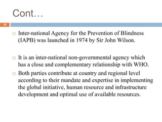 Cont…
 Inter-national Agency for the Prevention of Blindness
(IAPB) was launched in 1974 by Sir John Wilson.
 It is an inter-national non-governmental agency which
has a close and complementary relationship with WHO.
 Both parties contribute at country and regional level
according to their mandate and expertise in implementing
the global initiative, human resource and infrastructure
development and optimal use of available resources.
18
 