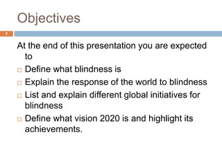 Objectives
At the end of this presentation you are expected
to
 Define what blindness is
 Explain the response of the world to blindness
 List and explain different global initiatives for
blindness
 Define what vision 2020 is and highlight its
achievements.
2
 