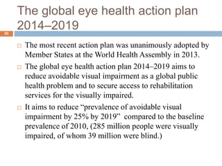 The global eye health action plan
2014–201920
 The most recent action plan was unanimously adopted by
Member States at the World Health Assembly in 2013.
 The global eye health action plan 2014–2019 aims to
reduce avoidable visual impairment as a global public
health problem and to secure access to rehabilitation
services for the visually impaired.
 It aims to reduce “prevalence of avoidable visual
impairment by 25% by 2019” compared to the baseline
prevalence of 2010, (285 million people were visually
impaired, of whom 39 million were blind.)
 