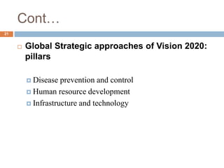 Cont…
 Global Strategic approaches of Vision 2020:
pillars
 Disease prevention and control
 Human resource development
 Infrastructure and technology
21
 