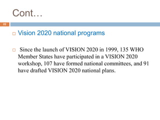 Cont…
 Vision 2020 national programs
 Since the launch of VISION 2020 in 1999, 135 WHO
Member States have participated in a VISION 2020
workshop, 107 have formed national committees, and 91
have drafted VISION 2020 national plans.
22
 