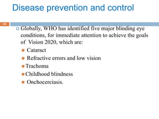 Disease prevention and control
 Globally, WHO has identified five major blinding eye
conditions, for immediate attention to achieve the goals
of Vision 2020, which are:
 Cataract
 Refractive errors and low vision
 Trachoma
 Childhood blindness
 Onchocerciasis.
24
 
