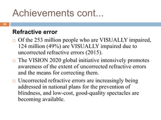 Achievements cont...
Refractive error
 Of the 253 million people who are VISUALLY impaired,
124 million (49%) are VISUALLY impaired due to
uncorrected refractive errors (2015).
 The VISION 2020 global initiative intensively promotes
awareness of the extent of uncorrected refractive errors
and the means for correcting them.
 Uncorrected refractive errors are increasingly being
addressed in national plans for the prevention of
blindness, and low-cost, good-quality spectacles are
becoming available.
26
 