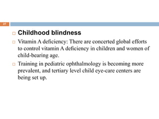  Childhood blindness
 Vitamin A deﬁciency: There are concerted global efforts
to control vitamin A deﬁciency in children and women of
child-bearing age.
 Training in pediatric ophthalmology is becoming more
prevalent, and tertiary level child eye-care centers are
being set up.
27
 