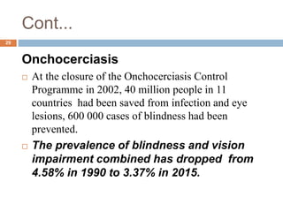 Cont...
Onchocerciasis
 At the closure of the Onchocerciasis Control
Programme in 2002, 40 million people in 11
countries had been saved from infection and eye
lesions, 600 000 cases of blindness had been
prevented.
 The prevalence of blindness and vision
impairment combined has dropped from
4.58% in 1990 to 3.37% in 2015.
29
 