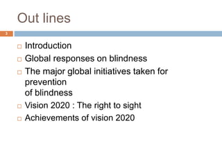 Out lines
 Introduction
 Global responses on blindness
 The major global initiatives taken for
prevention
of blindness
 Vision 2020 : The right to sight
 Achievements of vision 2020
3
 