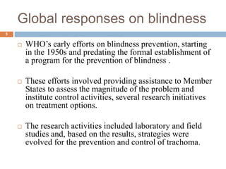 Global responses on blindness
 WHO’s early efforts on blindness prevention, starting
in the 1950s and predating the formal establishment of
a program for the prevention of blindness .
 These efforts involved providing assistance to Member
States to assess the magnitude of the problem and
institute control activities, several research initiatives
on treatment options.
 The research activities included laboratory and field
studies and, based on the results, strategies were
evolved for the prevention and control of trachoma.
5
 