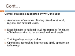 Cont…
Control strategies suggested by WHO include:
 Assessment of common blinding disorders at local,
regional and national levels.
 Establishment of national level programmes for control
of blindness suited to the national and local needs.
 Training of eye care providers.
 Operational research to improve and apply appropriate
technology.
8
 