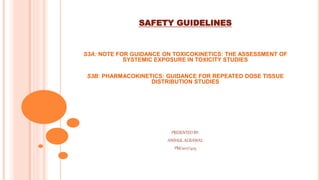 SAFETY GUIDELINES
S3A: NOTE FOR GUIDANCE ON TOXICOKINETICS: THE ASSESSMENT OF
SYSTEMIC EXPOSURE IN TOXICITY STUDIES
S3B: PHARMACOKINETICS: GUIDANCE FOR REPEATED DOSE TISSUE
DISTRIBUTION STUDIES
PRESENTED BY:
ANSHUL AGRAWAL
PM/2017/403
 